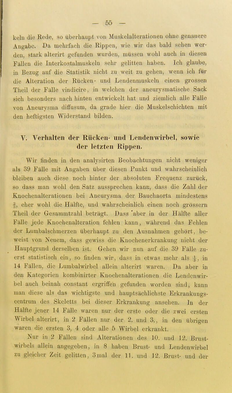kein die Rede, 30 überhaupt von Muakelalterationen ohne genauere Angabc. Da mehrfach die Rippen, wie wir das bald sehen wer- den, stai-k alterirt gefunden wurden, müssen wohl auch in diesen Fällen die Interkostalmuskeln sehr gelitten haben. Ich glaube, in Bezug auf die Statistik nicht zu weit zu gehen, wenn ich für die Alteration der Rücken- und Lendenmuskeln einen grossen Theil der Fälle vindicire, in welchen der aneurysmatische Sack sich besonders nach hinten entwickelt hat und ziemlich alle Fälle von Aneurysma diffusum, da grade hier die Muskelschichten mit den heftigsten Widerstand bilden. V. Verhalten der Rücken- und Lendenwirbel, sowie der letzten Rippen. Wir linden in den analysirten Beobachtungen nicht weniger als 39 Fälle mit Angaben über diesen Punkt und walii'scheinlich bleiben auch diese noch hinter der absoluten Frequenz zurück, so dass man wohl den Satz aussprechen kann, dass die Zahl der Ejaochenalterationen bei Aneurysma der Bauchaorta mindestens I, eher wohl die Hälfte, und wahrscheinlich einen noch grössern Theil der Gesammtzahl beträgt. Dass 'aber in der Hälfte aller Fälle jede Knochenalteration fehlen kann, während das Fehlen der Lumbaischmerzen überhaupt zu den Ausnahmen gehört, be- weist von Neuem, dass gewiss die Knochenerkrankung nicht der Hauptgi-und derselben ist. Gehen wir nun auf die 39 Fälle zu- erst statistisch ein, so finden wir, dass in etwas mehr als ^, in 14 Fällen, die Lumbalwirbel allein alterirt waren. Da aber in den Kategorien korabinirter Knochenalterationen die Lendenwir- bel auch beinah constant ergriffen gefunden worden sind, kann man diese als das wichtigste und hauptsächlichste Erkrankuugs- centrum des Skeletts bei dieser Erkrankung ansehen. In der Hälfte jener 14 Fälle waren nur der erste oder die zwei ersten Wirbel alterirt, in 2 Fällen nur der 2. und 3., in den übrigen waren die ersten 3, 4 oder alle o Wirbel erkrankt. Nur in 2 Fällen sind Alterationen des 10. und 12. Brust- wirbels allein angegeben, in 8 haben Brust- und Lendenwirbel zu gleicher Zeit gelitten, 3mal der 11. und J2. Brust- und der