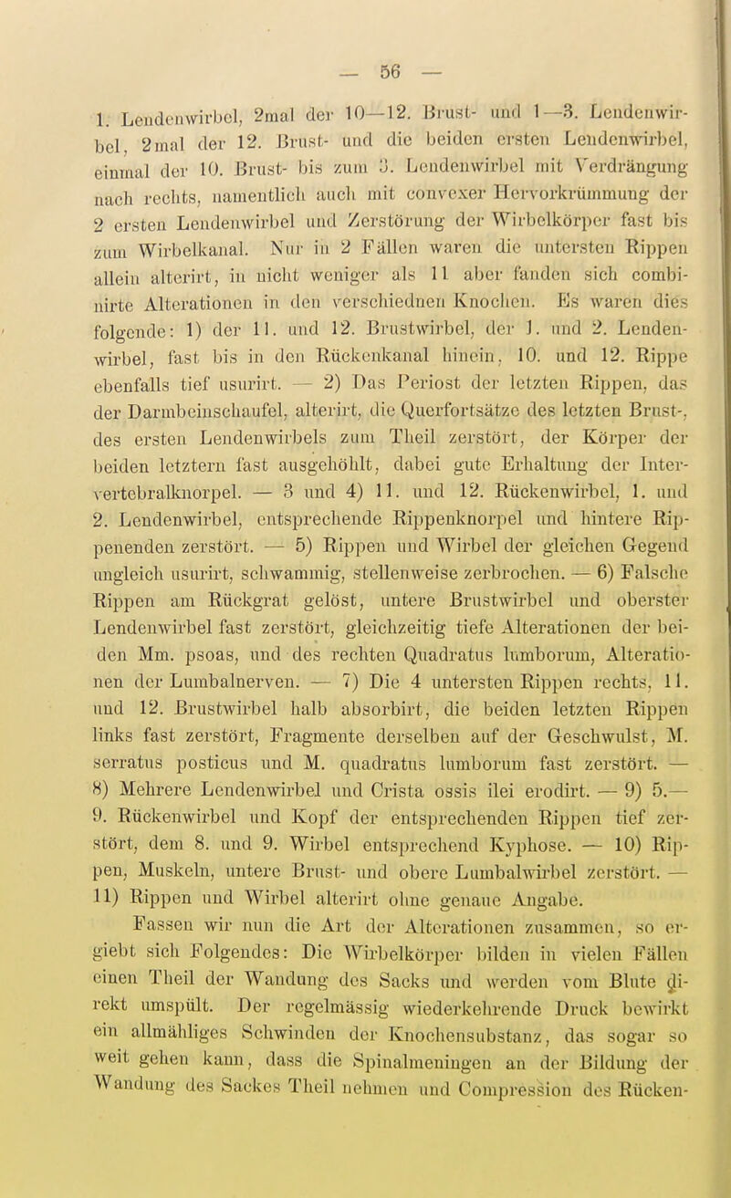1. Leudeinvirbcl, 2mal der 10—12. Brust- und 1—3. Lendenwir- bel 2mal der 12. ßrusf- und die beiden ersten Lendenwirbel, einmal der 10. Brust- bis zum o. Lendenwirbel mit Verdrängung nacb rechts, namentlich auch mit convexer Hervorkrümmung der 2 ersten Lendenwirbel und Zerstörung der Wirbelkörper fast bis zum Wirbelkanal. Nur in 2 Fällen waren die untersten Rippen allein altcrirt, in nicht weniger als 11 aber fanden sieh combi- nirte Alterationen in den verschiednen Knoclien. PJs waren dies folgende: 1) der 11. und 12. Brustwirbel, der 1. und 2. Lenden- wirbel, fast bis in den Rückcnkanal hinein, 10. und 12. Rippe ebenfalls tief usurirt. — 2) Das Periost der letzten Rippen, das der Darmbcinschaufel, alterirt, die Querfortsätzo des letzten Brust-, des ersten Lendenwirbels zum Theil zerstört, der Körper der beiden letztern fast ausgehöhlt, dabei gute Erhaltung der Inter- vertebrallcnorpel. — 3 und 4) 11. und 12. Rückenwirbel, 1. und 2. Lendenwirbel, entsprechende Rippenknorpel und lüntere Rip- penenden zerstöi't. — 5) Rippen und Wirbel der gleichen Gegend ungleich usurirt, schwammig, stellenweise zerbrochen. — 6) Falsche Rippen am Rückgrat gelöst, untere Brustwirbel und oberster Lendenwirbel fast zerstört, gleichzeitig tiefe Alterationen der bei- den Mm. psoas, und des rechten Quadratus lumborum, Alteratio- nen der Lumbalnerven. — 7) Die 4 untersten Rippen rechts, 11. und 12. Brustwirbel halb absorbirt, die beiden letzten Rippen links fast zerstört, Fragmente derselben auf der Geschwulst, M. serratus posticus und M. quadratus lumborum fast zerstört. — 8) Mehrere Lendenwirbel und Crista ossis ilei erodirt. — 9) 5.— 9. Rückenwirbel und Kopf der entsprechenden Rippen tief zer- stört, dem 8. und 9. Wirbel entsprechend Kyphose. — 10) Rip- pen, Muskeln, untere Brust- und obere Lumbaiwirbel zcrstöi-t. — 11) Rippen und Wirbel alterirt ohne genaue Angabe. Fassen wir nun die Art der Alterationen zusammen, so er- giebt sich Folgendes: Die Wirbelkörper bilden in vielen Fällen einen Theil der Wandung dos Sacks und werden vom Blute di- rekt umspült. Der regelmässig wiederkehrende Druck bewirkt ein allmähliges vSchwinden der Knochensubstanz, das sogar so weit gehen kann, dass die Spinalmeningen an der Bildung der Wandung des Sackes Theil nehmen und Compression dos Rücken-