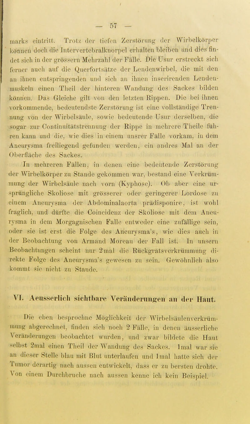 inai'ks eiiitritl:. Trotz doi' t'idvn Zor.stöniny der Wiii)elkör])er können doch die Intervertebralknorpel erlialten bleiben und dies fin- det sicli in der grössern Mehrzahl der Fälle. Die Usur erstreckt sich ferner auch auf die Querfbrtsätze der Lendenwirbel, die mit den an ihnen entspringenden nnd sich an ihnen inserirenden Lenden- muskeln einen Theil der hinteren Wandung des Sackes bilden können. Das Grloiche gilt xon den letzten Rippen. Die bei ihnen ■vorkommende, bedeutendste Zerstörung ist eine vollständige Tren- nung von der Wirbelsäule, sowie bedeutende Usur derselben, die sogar zur Continuitätstrennung der Rippe in mehrere Theile füh- ren kann und die, wie dies in einem unsrer Fälle vorkam, in dem Aneurysma freiliegend gefunden werden, ein andres Mal an der Oberfläche des Sackes. In mehreren Fällen, in denen eine bedeutende Zerstörung der Wirbelkörper zu Stande gekommen war, bestand eine ^''erkrüm- mung der Wirbelsäule nach vorn (Kyphose). Ob aber eine ur- sprüngliche Skoliose mit grösserer oder geringerer Lordose zu einem Aneurysma der Abdominalaorta prädisponire, ist wohl fraglich, und dürfte die Coincidenz der Skoliose mit dem Aneu- rysma in dem Morgagnischen Falle entweder eine zufällige sein, oder sie ist erst die Folge des Aneurysma's, wie dies auch in der Beobachtung von Armand Morcau der Fall ist. In unsern Beobachtungen scheint nur 2mal die Rückgi-atsVerkrümmung di- rekte Folge des Aneurysma's gewesen zu sein. Gewöhnlich also kommt sie nicht zu Stande. VT. Aeiisspi'licli siclitbare Ver{inderiiii^''eii an der Haut. Die eben besprochnc Möglichkeit der Wirbelsäulenverkrüni- minig abgerechnet, finden sich noch 2 Fälle, in denen äusserliche ^'erändernngen beobaclitet wui-den, und zwar bildete die Haut selbst 2mal einen Tlieil der Wandung des Sackes. 1 mal war sie an dieser Stelle blau mit Blut unterlaufen und Imal liatte sich der Tnmoj- derartig nach aussen entwickelt, dass er zu bersten drohte. Von einem Durchbrnche nach aussen kenne ich kein Beispiel.