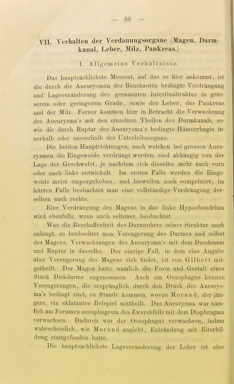 VII. Verhalten der Verdauiiiigsorgaiie (»lagen, Darni- kanal, Leber, Milz, Pankreas.) 1. Allgemeine Verhältnisse. Das hauptsächlichste Moiaeiit, auf das es hier ankommt, ist die durch die Aneurysmen der Bauchaorta bedingte Verdrängung und Lageveränderung des gesammten Intestinaltraktus in gi-ös- serem oder geringerem Grade, sowie der Leber, des Pankreas und der Milz. Ferner kommen hier in Betracht die Verwachsung des Aneurysma's mit den einzelnen Theilen des Darmkanals, so- wie die durch Ruptur des Aneurysma's bedingte Hämoi-rhagie in- nerhalb oder ausserhalb der ünterleibsorgane. Die beiden Hauptrichtungen, nach welchen bei grossen Aneu- i'vsmen die Eingeweide verdrängt werden, sind abhängig von der Lage der Geschwulst, je nachdem sich dieselbe mehr nach vorn oder nach links entwickelt Im ersten Falle werden die Einge- weide meist emporgehoben, und bisweilen auch comprimirt, im letzten Falle beobachtet man eine vollständige Verdrängung der- selben nach rechts. Eine Verdrängung des Magens in das linke Hypochondrium wii'd ebenfalls., wenn auch seltener, beobachtet. Was die Beschaffenheit des Darmrohres seiner Struktur nach anlangt, so beobachtet man Verengerung des Darraes und selbst des Magens, Verwachsungen des Aneurysma's mit dem Duodenum und Ruptur in dasselbe. Der einzige Fall, in dem eine Angabe über Verengerung des Magens sich findet, ist von Gilbert mit- getheilt. Der Magen hatte nämlich die Form und Gestalt eines Stück Dickdarms angenommen. Auch am Oesophagus können Verengerungen, die ursp;rünglich durch den Druck des Aneurys- ma's bedingt sind, zu Stande kommen, wovon Morand, der jün- gere, ein eklatantes Beispiel mittheilt. Das Aneurysma wai- näm- lich am Foramen oesophageum des Zwerchfells mit dem Diaphragma verwachsen. Dadurch war der Oesophagus verwachsen, indem wahrscheinlich, wie Morand angiebt, Entzündung mit Eiterbil- dung stattgefunden hatte. Die hauptsächlichste Lageveränderung der Leber ist eine