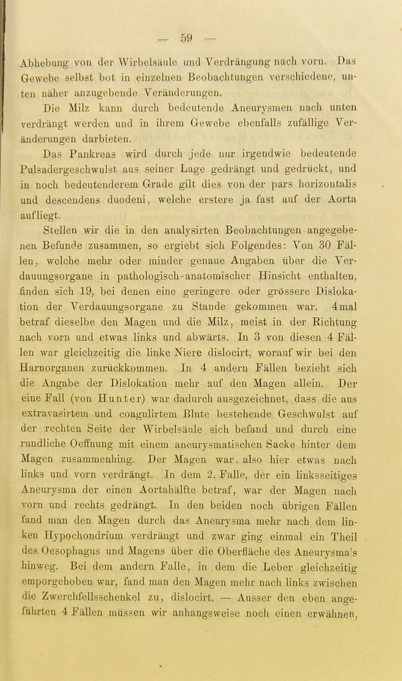 Abhebung von der Wirbelsäule und Verdräugung nach vorn. Das Gewebe selbst bot in einzelnen Beobachtungen verschiedene, un- ten näher anzugebende Veränderungen. Die Milz kann durch bedeutende Aneurysmen nach unten verdrängt werden und in ihrem Gewebe ebenfalls zufällige Ver- änderungen darbieten. Das Pankreas wird durch jede nur irgendwie bedeutende Pulsadergeschwulst aus seiner Lage gedrängt und gedrückt, und in noch bedeutenderem Grade gilt dies von der pars horizontalis und descendens duodeni, welche erstere ja fast auf der Aorta aufliegt. Stellen wir die in den analysirten Beobachtungen angegebe- nen Befunde zusammen, so ergiebt sich Folgendes: Von 30 Fäl- len, welche mehr oder minder genaue Angaben über die Ver- dauungsorgane in pathologischanatomischer Hinsicht enthalten, finden sich 19, bei denen eine geringere oder grössere Disloka- tion der Verdauungsorgane zu Stande gekommen war. 4mal betraf dieselbe den Magen und die Milz, meist in der Richtung nach vorn und etwas links und abwärts. In 3 von diesen 4 Fäl- len war gleichzeitig die linke Niere dislocirt, worauf wir bei den Harnorganen zurückkommen. In 4 andern Fällen bezieht sich die Angabe der Dislokation mehr auf den Magen allein. Der eine Fall (von Hunt er) war dadurch ausgezeichnet, dass die aus extravasirtem und coagulirtem Blute bestehende Geschwulst auf der rechten Seite der Wirbelsäule sich befand und durch eine rundliche Oeffnung mit einem aneurysmatischen Sacke hinter dem Magen zusammenhing. Der Magen war. also hier etwas nach links und vorn verdrängt. In dem 2. Falle, der ein linksseitiges Aneurysma der einen Aortahälfte betraf, war der Magen nach vorn und rechts gedrängt. In den beiden noch übrigen Fällen fand man den Magen durch das Aneurysma mehr nach dem lin- ken Hypochondrium verdrängt und zwar ging einmal ein Theil des Oesophagus und Magens über die Oberfläche des Aneurysma's hinweg. Bei dem andern Falle, in dem die Leber gleichzeitig emporgehoben war, fand man den Magen mehr nach links zwischen die Zwerchfellsschenkel zu, dislocirt. — Ausser den eben ange- führten 4 Fällen müssen wir anhangsweise noch einen erwähnen,
