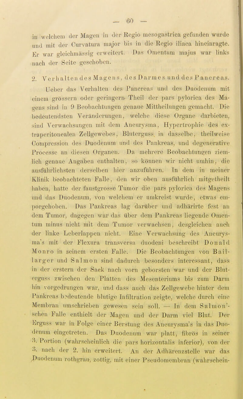in welclieni der Magen in der Regio mesogastrica gefunden wurde und mit der Curvatura major bis in die Regio iliaca hineinragte. Er war gleichmässig erweitert. Das Omentum majus war links nach «Icr Seite geschoben. 2. Verhalten des Magens, des Darmes und des Pancreas. lieber das Verhalten des Pancreas und des Duodenum mit einem grössern oder geringere Thcil d<u- pars pylorica des Ma- o-ens sind in 9 Beobachtungen genaue Mittheilungen gemacht. Die bedeutendsten Veränderungen, welche diese Organe darbieten, sind A^erwachsungeu mit dem Aneurysma, Hypertropliic des ex- traperitonealen Zellgewebes, Bluterguss. in dasselbe, theilweise Compression des Duodenum und des Pankreas, und degenerative Processe an diesen Oiganen. Da mehrere Beobachtungen ziem- lich genaue Angaben enthalten, so können wir nicht umhin, die ausführlichsten derselben hier anzuführen. In dem in meiner Klinik beobachteten Falle, den wir oben ausführlich mitgctheilt haben, hatte der faustgTOSse Tumor die pars pylorica des Magens und das Duodenum, von welchem er umkreist wurde, etwas em- porgehoben. Das Pankreas lag darüber und adhärirte fest an dem Tumor, dagegen war das über dem Pankreas liegende Omen- tum minus nicht mit dem Tumor verwachsen, desgleichen auch der linke Leberlappen nicht. Eine Verwachsung des Aneurys- ma's mit der Plexura transversa duodeni beschreibt Donald Monro in seinem ersten Falle. Die Beobachtungen A'on Bail- larger und Salmon sind dadnrch besonders interessant, dass in der erstem der Sack nach vorn geborsten war und der Blnt- orguss zwischen den Platten des Mesenteriums bis zum Darm hin vorgedrungen war, und dass auch das Zellgewebe hinter dem Pankreas bedeutende blutige Infiltration zeigte, welche durch eine Membran umschrieben gewesen sein soll. — In dem Salmon'- schen Falle enthielt der Magen und der Darm viel Blut. Der lirguss war in Folge einer Berstuiig des Aneurysma's in das Duo- denum eingetreten. Das Duodenum war platt, fibrös in seiner B. Poi'tion (wahrscheinlich die pars horizontalis inferior), von der ?>. nach der 2. hin erweitert. An der Adhärenzstelle war das Duodenum rothgrau, zottig, mit einer Pseudomembran (wahrschein-