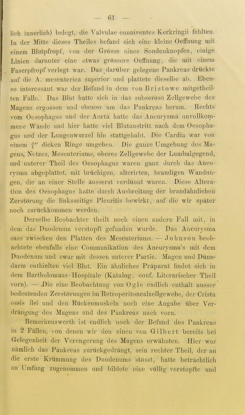 lieh innerlich) belegt, die Valvulae conniventes Kerkringii fehlten. In der Mitte dieses Theiles befand sich eine kleine Oeffnung mit einem Blutpfropf, von der Grösse eines Sondenknopfes, einige Linien darunter eine etwas grössere Oeffnung, die mit einem Paserpfropf verlegt war. Das darüber gelegene Pankreas drückte auf die A. mesenterica superioi- und plattete dieselbe ab. Eben- so interessant war der Befund in dem von Bristowe mitgetheil- ten Falle. Das Blut hatte sicli in tlas subserösc Zellgewebe des Magens ergossen und ebenso um das Pankreas herum. Rechts vom Oesophagus und der Aorta hatte das Aneurysma unvollkom- mene Wände und hier hatte viel Blutaustritt nach dem Oesopha- gus und der Lungenwurzel hin stattgehabt. Die Cardia war von einem | dicken Ringe umgeben. Die ganze Umgebung des Ma- gens, Xetzes, Mesenteriums, oberes Zellgewebe der Lumbaigegend, und unterer Theil des Oesophagus waren ganz durch das Aneu- rysma abgeplattet, mit brüchigen, alterirten, brandigen Wandun- gen, die an einer Stelle äusserst verdünnt waren. Diese Altera- tion des Oesophagus hatte durch Ausbreitung der brandähnlichen Zerstörung die linksseitige Pleuritis bewirkt, auf die wir später noch zurückkommen werden. Derselbe Beobachter theilt uoeli einen andern Fall mit, in dem das Duodenum verstopft gefunden wurde. Das Aneurysma sass zwischen den Platten des Mesenteriums. — Johnson beob- achtete ebenfalls eine Communikation des Aneurysma's mit dem Duodenum und zwar mit dessen unterer Partie. Magen und Dünn- darm enthielten viel Blut. Ein ähnliclies Präparat findet sich in dem Bartliolomäus-Hospitale (Katalog, eonf Literarischer Theil vorn). — Die eine Beobachtung von Ogle endlieh enthält ausser bedeutenden Zerstörungen im Retroperitonealzellgewebe, der Crista ossis ilei und den Rückenmuskeln noch eine Angabe über Ver- drängung des Magens und des Pankreas nacli vorn. Bemerkenswerth ist endlich noch der Befund des Pankreas in 2 Fällen, von denen wir den einen von Gilbert bereits bei Gelegenheit der Verengerung des Magens ei'wähnten. Hier waj- nämlich das Pankreas zurückgedrängt, sein rechter Theil, der au die erste Krümmung des Duodenums stösst, hatte beträchtlich an Umfang zugenommen und bildete eine völlig verstopfte und