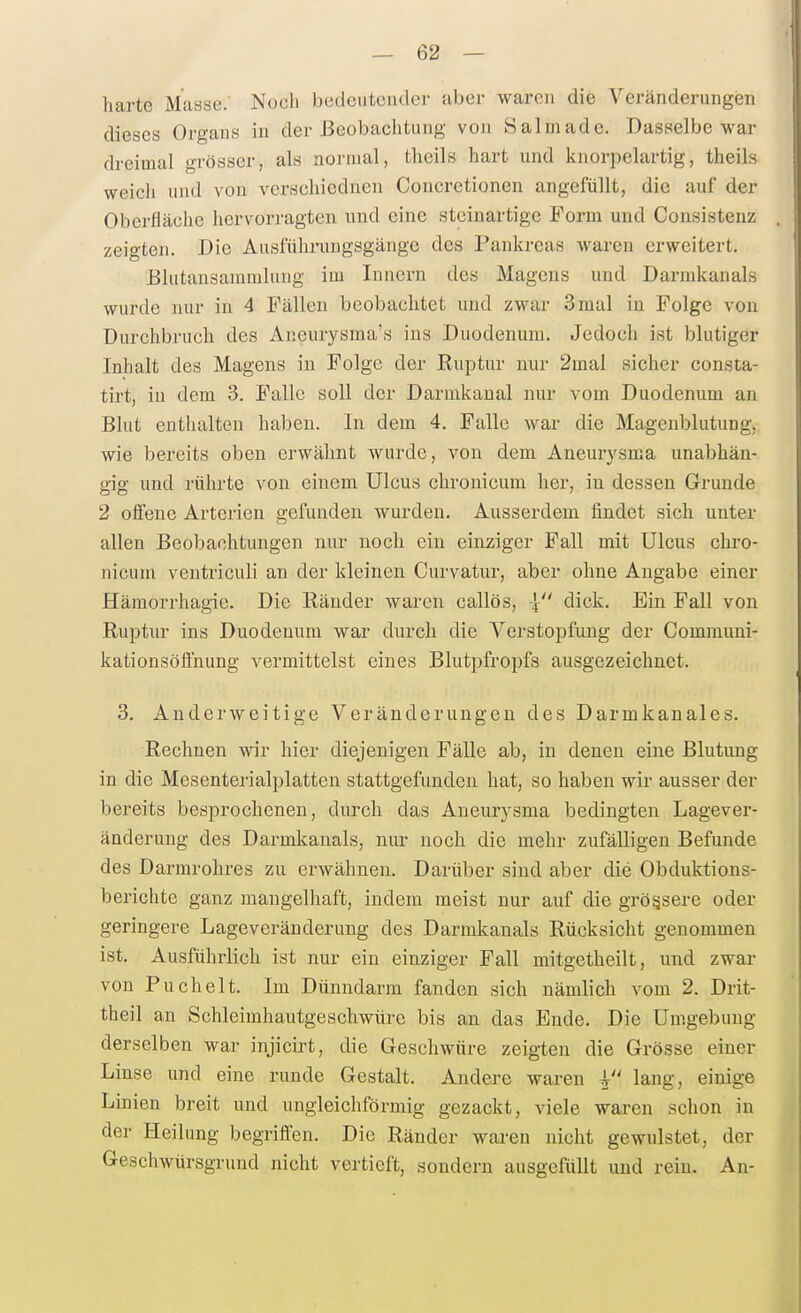 harte Masse. Noch bedeutender aber warcji die Veränderungen dieses Organs in der Beobachtung von Salm ade. Dasselbe war dreimal grösser, als normal, theils hart und knorpelartig, theils weich und von verschiednen Concretionen angefüllt, die auf der Oberfläche hervorragten und eine steinartige Form und Consistenz zeigten. Die Ausfühi'ungsgänge des Pankreas waren erweitert. Blutansaramlung im Innern des Magens und Darmkanals wurde nur in 4 Fällen beobachtet und zwar 3 mal in Folge von Durchbruch des Aneurysma's ins Duodenum. Jedoch ist blutiger Inhalt des Magens in Folge der Ruptur nur 2mal sicher consta- tirt, in dem 3. Falle soll der Darmkaual nur vom Duodenum an Blut enthalten haben. In dem 4. Falle war die Magenblutung, wie bereits oben erwähnt Avurde, von dem Aneurysma unabhän- gig und rührte von einem Ulcus chronicum her, in dessen Grunde 2 offene Arterien gefunden wurden. Ausserdem findet sich unter allen Beobachtungen nur noch ein einziger Fall mit Ulcus chro- nicum ventriculi an der kleinen Curvatur, aber ohne Angabe einer Hämorrhagie. Die Ränder waren callös, | dick. Ein Fall von Ruptur ins Duodenum war durch die Verstopfung der Communi- kationsöftnung vermittelst eines Blutpfropfs ausgezeichnet. 3. Anderweitige Veränderungen des Darmkanales. Rechnen wir hier diejenigen Fälle ab, in denen eine Blutung in die Mesenterialplatten stattgefunden hat, so haben wir ausser der bereits besprochenen, durch das Aneurysma bedingten Lagever- änderung des Darmkanals, nur noch die mehr zufälligen Befunde des Darmrohres zu erwähnen. Darüber sind aber die Obduktions- berichte ganz mangelhaft, indem meist nur auf die grössere oder geringere Lageveränderung des Darmkanals Rücksiclit genommen ist. Ausführlich ist nur ein einziger Fall mitgetheilt, und zwar von Puchelt. Im Dünndarm fanden sich nämlich vom 2. Drit- theil an Schleimhautgeschwürc bis an das Knde. Die Umgebung derselben war injicirt, die Geschwüre zeigten die Grösse einer Linse und eine runde Gestalt. Andere waren l lang, einige Linien breit und ungleichförmig gezackt, viele waren schon in der Heilung begriffen. Die Ränder waren nicht gewulstet, der Geschwürsgrund nicht vertieft, sondern ausgefüllt und rein. An-
