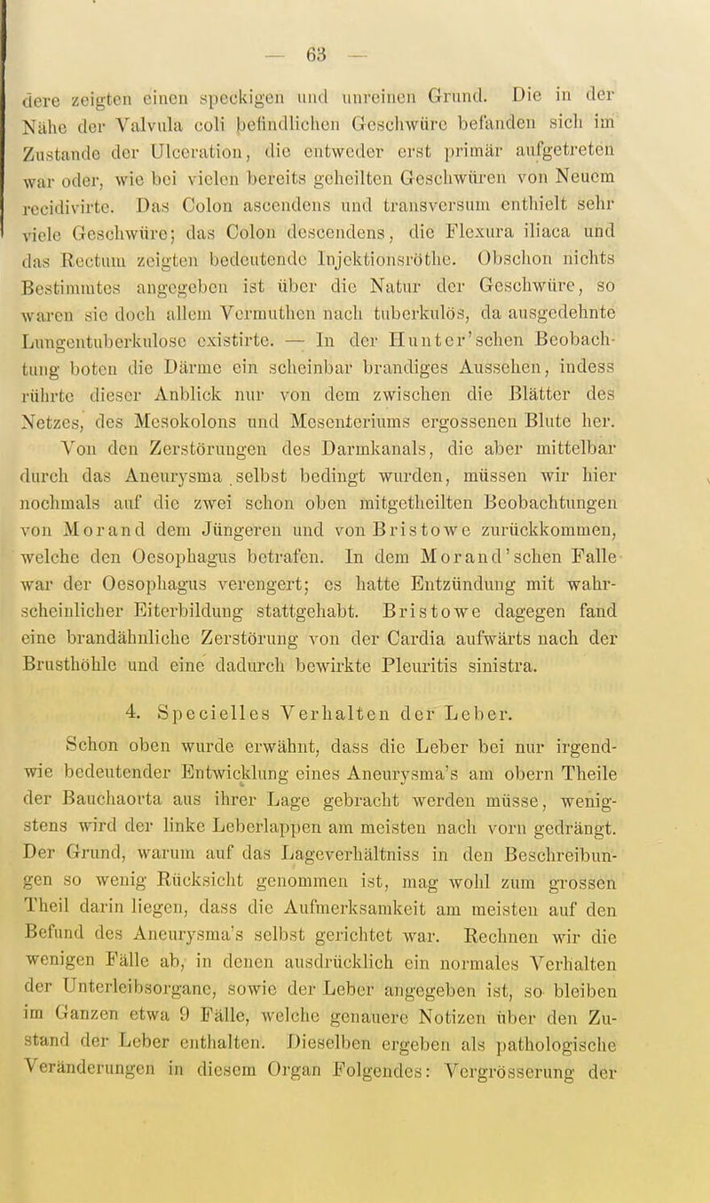 dere zeigten einen speckigen iiiid unreinen Grund. Die in der Nähe der Valvula coli beiindliclicn Geschwüre befanden sich ini Zustande der Ulccration, die entweder erst i)rimär aufgetreten war oder, wie bei vielen bereits geheilten Geschwüren von Neuem recidivirte. Das Colon ascendeus und transversum enthielt sehr viele Geschwüre; das Colon dcscendens, die Flexura iliaca und das Rectum zeigten bedeutende Injektionsröthe. Obschon nichts Bestimmtes angegeben ist über die Natur der Geschwüre, so waren sie doch allem Vermuthen nach tuberkulös, da ausgedehnte Lima;entuberkulose existirte. — In der Hunt er'sehen Beobach- tung boten die Därme ein scheinbar brandiges Aussehen, indess rührte dieser Anblick nur von dem zwischen die Blätter des Netzes, des Mesokolons und Mesenteriums ergossenen Blute her. Von den Zerstörungen des Darmkanals, die aber mittelbar durch das Aneurysma .selbst bedingt wurden, müssen wir hier nochmals auf die zwei schon oben mitgetheilten Beobachtungen von Morand dem Jüngeren und von Bristowe zurückkommen, welche den Oesophagus betrafen. In dem Morand'sehen Falle war der Oesophagus verengert; es hatte Entzündung mit wahr- scheinlicher Eiterbildung stattgehabt. Bris towe dagegen fand eine brandähnliche Zerstörung von der Cardia aufwärts nach der Brusthöhle und eine dadurch bewirkte Pleuritis sinistra. 4. Specielles Verhalten der Leber. Schon oben wurde erwähnt, dass die Leber bei nur irgend- wie bedeutender Entwicklung eines Aneurysma's am obern Theile der Bauchaorta aus ihrer Lage gebracht werden müsse, wenig- stens wird der linke Leberlappen am meisten nach vorn gedrängt. Der Grund, warum auf das Lageverhältniss in den Beschreibun- gen so wenig Rücksicht genommen ist, mag wohl zum grossen Theil darin liegen, dass die Aufmerksamkeit am meisten auf den Befund des Aneurysma's selbst gerichtet war. Rechnen wir die wenigen Fälle ab, in denen ausdrücklich ein normales Verhalten der Unterleibsorgane, sowie der Leber angegeben ist, so bleiben im Ganzen etwa 9 Fälle, welche genauere Notizen über den Zu- stand der Leber enthalten. Dieselben ergeben als pathologische Veränderungen in diesem Organ Folgendes: Vergrösserung der