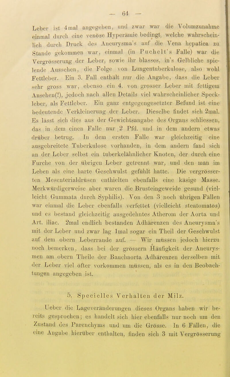 Leber ist 4mal angegeben, und zwar war die Volumzunahme einmal durch eine venöse Hyperämie bedingt, welche wahrschein- lich durch Druck des Aucurysma'.s auf die Vena hepatica zu Stande gekommen war, einmal (in Puchelt's Falle) war die Vergrösserimg der Leber, sowie ihr blasses, in's Gelbliche spie- lende Aussehen, die Folge \on Lungentuberkulose, also wohl Fettleber. Ein 3. Fall enthält nur die Angabe, dass die Leber sehr gross war, ebenso ein 4. von grosscj- Leber mit fettigem Anseheu(?), jedoch nach allen Details viel wahrscheinlicher Speck- leber, als Fettlcbcr. Ein ganz entgegengesetzter Befund ist eine bedeutende Verkleinerung der Leber. Dieselbe findet sich 2mal. Es lässt sich dies aus der Gewichtsangabe des Organs schliessen, das in dem einen Falle nur.2 Pfd. und in dem andern etwas drüber betrug. In dem ersten Falle war gleichzeitig eine ausgebreitete Tuberkulose vorhanden, in dem andern fand sich an der Leber selbst ein tuberkelälmlicher Knoten, der durch eine Furche von der übrigen Leber getrennt war, und den mau im Leben als eine harte Geschwulst gefühlt hatte. Die vergrösser- ten Mesenterialdrüsen enthielten ebenfalls eine käsige Masse. Merkwürdigerweise aber waren die Brusteingeweide gesund (viel- leicht Gummata durch Syphilis). A-^on den 3 noch übrigen Fällen war einmal die Leber ebenfalls verfettet (vielleicht steatomatös) und es bestand gleichzeitig ausgedehntes Atherom der Aorta und Art. iiiac. 2mal endlich bestanden Adliärenzen des Aueiirysma's mit der Leber und zwar lag Imal sogar ein Theil der Geschwulst auf dem obern Leberraude auf. — Wir müssen jedoch hierzu noch bemerken, dass bei der grössern Häufigkeit der Aneurys- men am obern Theile der Bauchaorta Adhärenzen derselben mit der Leber viel öfter vorkommen müssen, als es in den Beobach- tungen angegeben ist. 5, Spcciclles Verhalten der Milz. lieber die Lageveränderungen dieses Organs haben wir be- reits gesprochen; es handelt sich hier ebenfalls nur noch um den Zustand des Parenchyms und um die Grösse. In 6 Fällen, die eine Angabe hierüber enthalten, finden sich 3 mit Vergrösserung