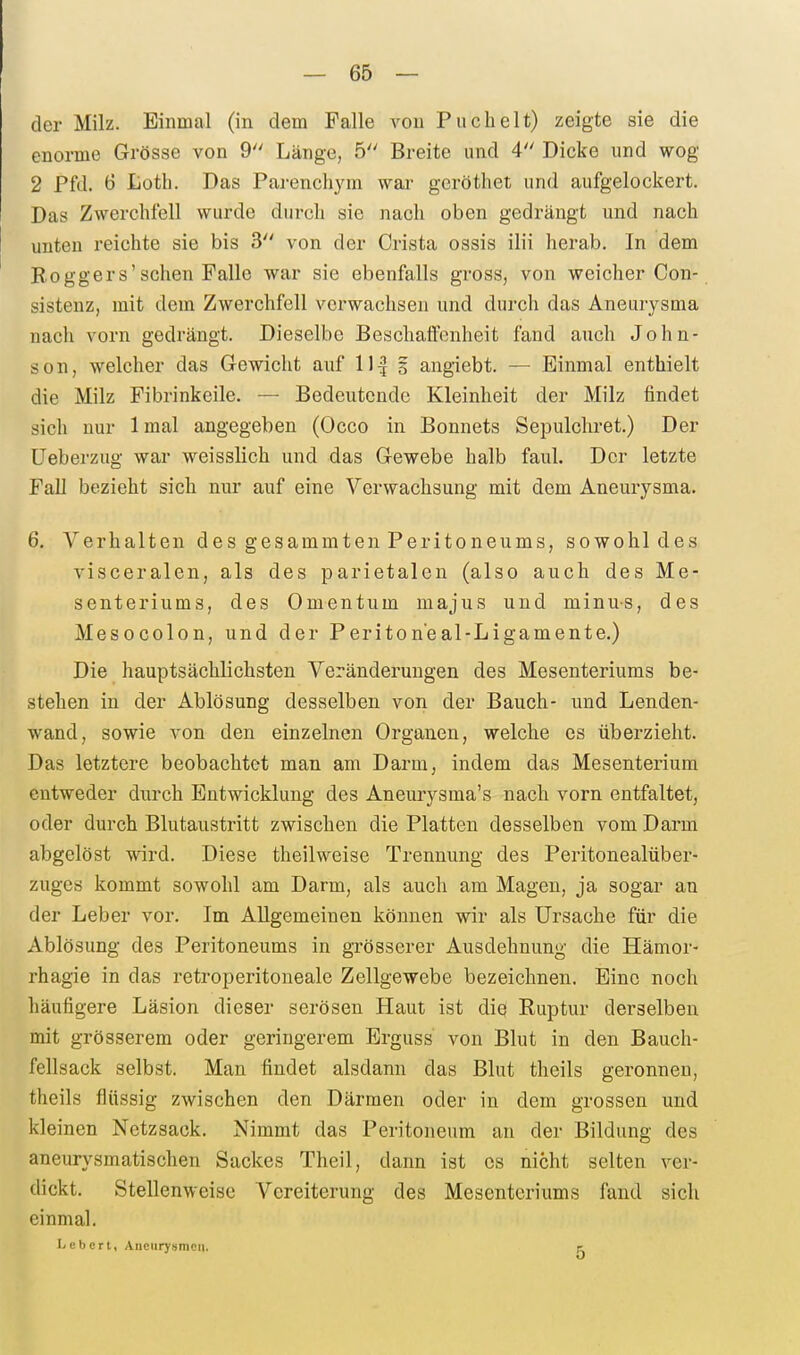 der Milz. Einmal (in dem Falle von Puchelt) zeigte sie die enorme Grösse von 9 Länge, 5 Breite und 4 Dicke und wog 2 Pfd. 6 toth. Das Parenchyra wai' geröthet und aufgelockert. Das Zwerchfell wurde durch sie nach oben gedrängt und nach unten reichte sie bis 3 von der Crista ossis ilii herab. In dem Boggers'sehen Falle war sie ebenfalls gross, von weicher Con- sistenz, mit dem Zwerchfell verwachsen und durch das Aneurysma nach vorn gedrängt. Dieselbe Beschaffenheit fand auch John- son, welcher das Gewicht auf 11^ 5 angiebt. — Einmal enthielt die Milz Fibrinkeile. — Bedeutende Kleinheit der Milz findet sich nur Imal angegeben (Occo in Bonnets Sepulcliret.) Der Ueberzug war weisslich und das Gewebe halb faul. Der letzte Fall bezieht sich nur auf eine Verwachsung mit dem Aneurysma. 6. Verhalten des gesammten Peritoneums, sowohl des visceralen, als des parietalen (also auch des Me- senteriums, des Omentum majus und minus, des Mesocolon, und der Periton'eal-Ligamente.) Die hauptsächlichsten Veränderungen des Mesenteriums be- stehen in der Ablösung desselben von der Bauch- und Lenden- wand, sowie von den einzelnen Organen, welche es überzieht. Das letztere beobachtet man am Darm, indem das Mesenterium entweder durch Entwicklung des Aneurysma's nach vorn entfaltet, oder durch Blutaustritt zwischen die Platten desselben vom Darm abgelöst wird. Diese theilweise Trennimg des Peritonealüber- zuges kommt sowohl am Darm, als auch am Magen, ja sogar an der Leber vor. Im Allgemeinen können wir als Ursache für die Ablösung des Peritoneums in grösserer Ausdehnung die Hämor- rhagie in das retroperitoneale Zellgewebe bezeichnen. Eine noch häufigere Läsion dieser serösen Haut ist diq Ruptur derselben mit grösserem oder geringerem Erguss von Blut in den Bauch- fellsack selbst. Man findet alsdann das Blut theils geronnen, theils flüssig zwischen den Därmen oder in dem grossen und kleinen Netzsack. Nimmt das Peritoneum an der Bildung des aneurysmatischen Sackes Theil, dann ist es nicht selten ver- dickt. Stellenweise Vereiterung des Mesenteriums fand sich einmal. L e b er l, Aneurysmen. e