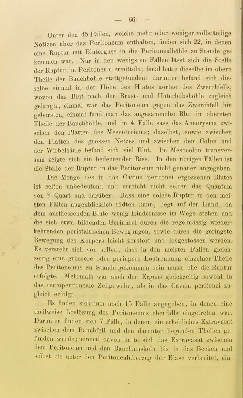 Unter den 45 Fällen, welche mehr oder weniger vollständige Notizen über das Peritoneum enthalten, finden sich 22, in denen eine Ruptur mit Bluterguss in die Peritonealhöhle zu Stande ge- kommen war. Nur in den wenigsten Fällen lässt sich die Stelle der Ruptur im Peritoneuui ermitteln; 6mal hatte dieselbe im obern Theile der Bauchhöhle stattgefunden; dai'unter befand sich die- selbe einmal in der Höhe des Hiatus aortac des Zwerchfells, wovon das Blut nach der Brust- und Unterleibshöhle zugleich gelangte, einmal war das Peritoneum gegen das Zwerchfell hin geborsten, einmal fand man das angesammelte Blut im obersten Theile der Bauchhöhle, und im 4. Falle sass das Aneurysma zwi- schen den Platten des Mesenteriums; daselbst, sowie zwischen den Platten des grossen Netzes und zwischen dem Colon und der Wirbelsäule befand sich viel Blut. Im Mesocolon transver- sum zeigte sich ein bedeutender Riss. In den übrigen FäUen ist die Stelle der Ruptur in das Peritoneum nicht genauer angegeben. Die Menge des in das Cavum peritonei ergossenen Blutes ist selten unbedeutend und erreicht nicht selten das Quantum von 2 Quart und darüber. Dass eine solche Ruptur in den mei- sten Fällen augenblicklich tödten kann, liegt auf der Hand, da dem ausfliessenden Blute wenig Hindernisse im Wege stehen und die sich etwa bildenden G-erinnsel durch die regelmässig wieder- kehrenden peristaltischen Bewegungen, sowie diu'ch die geringste Bewegung des Körpers leicht zerstört und losgestossen werden. Es versteht sich von selbst, dass in den meisten Fällen gleich- zeitig eine grössere oder geringere Lostrennung einzelner Theile des Peritoneums zu Stande gekommen sein muss, ehe die Ruptur erfolgte. Melu-mals war auch der Erguss gleichzeitig sowohl in das retroperitoneale Zellgewebe, als in das Cavum peritonei zu- gleich erfolgt. Bs finden sich nun noch 15 Fälle angegeben, in denen eine theilweise Loslösung des Peritoneums ebenfalls eingetreten war. Darunter finden sich 7 Fälle, in denen ein erhebliches Extravasat zwischen dem Bauchfell und den darunter liegenden Theilen ge- funden wurde; -einmal davon hatte sich das Extravasat zwischen dem Peritoneum und den Bauchmuskeln bis in das Becken und selbst bis unter den Peritoncalüberzug der Blase verbreitet, ein-