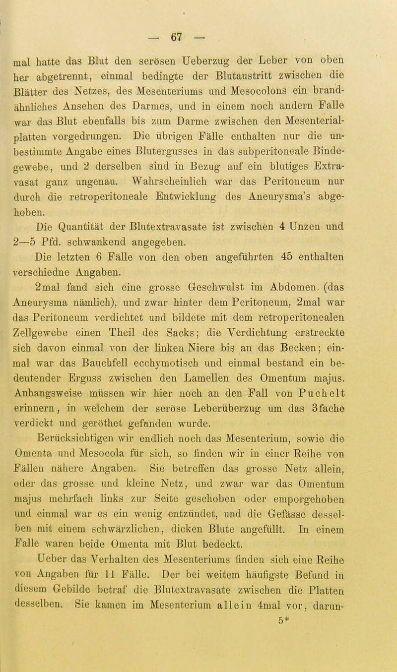 mal hatte das Blut den serösen Ueberzug der Leber von oben her abgetrennt, einmal bedingte der Blutaustritt zwischen die Blätter des Netzes, des Mesenteriums und Mesocolons ein brand- ähnliches Ansehen des Darmes, und in einem noch andern Falle wai- das Blut ebenfalls bis zum Darme zwischen den Mesenterial- platten vorgedrungen. Die übrigen Fälle enthalten nur die un- bestimmte Angabe eines Blutergusses in das subperitoneale Binde- gewebe, und 2 derselben sind in Bezug auf ein blutiges Extra- vasat ganz ungenau. Wahrscheinlich war das Peritoneum nur diu'ch die retroperitoneale Entwicklung des Aneurysma's abge- hoben. Die Quantität der Blutextravasate ist zwischen 4 Unzen und 2—5 Pfd. schwankend angegeben. Die letzten 6 Fälle von den oben angeführten 45 enthalten verschiedne Angaben. 2mal fand sich eine grosse Geschwulst im Abdomen, (das Aneurysma nämlich), und zwar hinter dem Peritoneum, 2mal war das Peritoneum verdichtet und bildete mit dem retroperitonealen Zellgewebe einen Theil des Sacks; die Verdichtung erstreckte sich davon einmal von der linken Niere bis an das Becken; ein- mal war das Bauchfell ecchymotisch und einmal bestand ein be- deutender Erguss zwischen den Lamellen des Omentum majus. Anhangsweise müssen wir hier noch an den Fall von Puchelt erinnern, in welchem der seröse Leberüberzug um das 3fache verdickt und geröthet gefcinden wurde. Berücksichtigen wir endlich noch das Mesenterium, sowie die Omenta und Mesocola für sich, so finden wir in einer Reihe von Fällen nähere Angaben. Sie betreffen das grosse Netz allein, oder das grosse und kleine Netz, und zwar war das Omentum majus mehrfach links zui- Seite geschoben oder emporgehoben und einmal war es ein wenig entzündet, und die Gefässe dessel- ben mit einem schwärzlichen, dicken Blute angefüllt. In einem Falle waren beide Omenta mit Blut bedeckt. Heber das Verhalten des Mesenteriums linden sich eine Reihe von Angaben für II Fälle. Der bei weitem häufigste Befund in diesem Gebilde betraf die Blutextravasate zwischen die Platten desselben. Sie kamen im Mesenterium allein 4mal vor, daruu- 5*