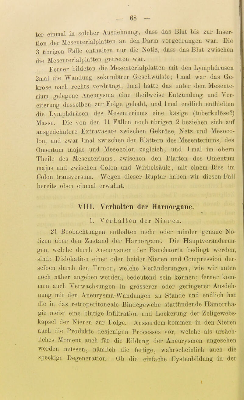 ter einmal in solcher Ausdehnung, dass das Blut bis zur Inser- tion der Mesenterialplatten an den Darm vorgedrungen war. Die 3 übrigen Fälle enthalten nur die Notiz, dass das Blut zwischen die Mesenterialplatten getreten war. Ferner bildeten die Mesenterialplatten mit den Lymphdrüsen 2mal die Wandung sekundärer Geschwülste; 1 mal war das Ge- la-öse nach rechts verdrängt, 1 mal hatte das unter dem Mesente- rium gelegene Aneurj^sma eine theilweise Entzündung und Ver- eiterung desselben zur Folge gehabt, und Imal endlich enthielten die Lymphdrüsen des Mesenteriums eine käsige (tuberkulöse?) Masse. Die von den 11 Fällen noch übrigen 2 beziehen sich auf ausgedehntere Extravasate zwischen Gekröse, Netz und Mesoco- lon, und zwar 1 mal zwischen den Blättern des Mesenteriums, des Omentum majus und Mesocolon zugleich, und Imal im obern Theile des Mesenteriums, zwischen den Platten des Omentum majus und zwischen Colon und Wii'belsäule, mit einem Riss im Colon transversum. Wegen dieser Ruptur haben wir diesen Fall bereits oben einmal erwähnt. VIII. Verhalten der Harnorgane. 1. Verhalten der Nieren. 21 Beobachtungen enthalten mehr oder minder genaue No- tizen über den Zustand der Harnorgane. Die Hauptveränderun- gen, welche durch Aneurysmen der Bauchaorta bedingt werden, sind: Dislokation einer oder beider Nieren und Compression der- selben durch den Tumor, welche Veränderungen, wie wir unten noch näher angeben werden, bedeutend sein können; ferner kom- men auch Verwachsungen in grösserer oder geringerer Ausdeh- nung mit den Aneurysma-Wandungen zu Stande und endlich hat die in das retroperitoneale Bindegewebe stattfindende Hämorrha- gie meist eine blutige Infiltration und Lockerung der Zellgewebs- kapsel der Nieren zur Folge. Ausserdem kommen in den Nieren auch die Produkte desjenigen Processes vor, welche als ursäch- liches Moment auch für die Bildung der Aneurysmen angesehen werden müssen, nämlich die fettige, wahrscheinlich auch die speckige Degeneration. Ob die einfache Cystenbildung in der \