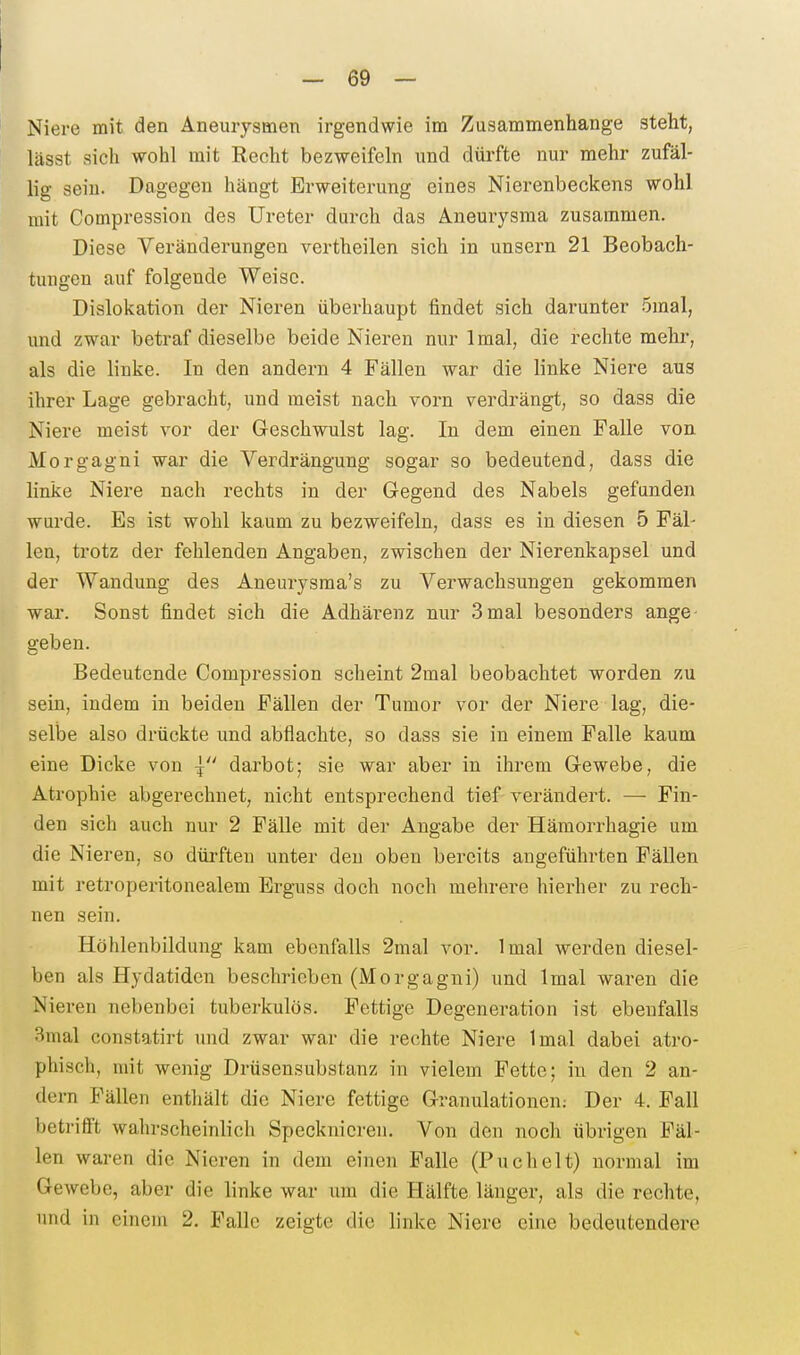 Niere mit den Aneurysmen irgendwie im Zusammenhange steht, lässt sich -wohl mit Recht bezweifeln und dürfte nur mehr zufäl- lig sein. Dagegen hängt Erweiterung eines Nierenbeckens wohl mit Compression des Ureter durch das Aneurysma zusammen. Diese Veränderungen vertheilen sich in unsern 21 Beobach- tungen auf folgende Weise. Dislokation der Nieren überhaupt findet sich darunter 5mal, und zwar betraf dieselbe beide Nieren nur Imal, die rechte mehr, als die linke. In den andei-n 4 Fällen war die linke Niere aus ihrer Lage gebracht, und meist nach vorn verdrängt, so dass die Niere meist vor der Geschwulst lag. In dem einen Falle von Morgagni war die Verdrängung sogar so bedeutend, dass die linke Niere nach rechts in der Gegend des Nabels gefunden wurde. Es ist wohl kaum zu bezweifeln, dass es in diesen 5 Fäl- len, trotz der fehlenden Angaben, zwischen der Nierenkapsel und der Wandung des Aneurysma's zu Verwachsungen gekommen war. Sonst findet sich die Adhärenz nur 3mal besonders ange- geben. Bedeutende Compression scheint 2mal beobachtet worden zu sein, indem in beiden Fällen der Tumor vor der Niere lag, die- selbe also drückte und abflachte, so dass sie in einem Falle kaum eine Dicke von | darbot; sie war aber in ihrem Gewebe, die Atrophie abgerechnet, nicht entsprechend tief verändert. — Fin- den sich auch nur 2 Fälle mit der Angabe der Häraorrhagie um die Nieren, so dürften unter den oben bereits augeführten Fällen mit retroperitonealem Erguss doch noch mehrere hierher zu rech- nen sein. Höhlenbildung kam ebenfalls 2mal vor. Imal werden diesel- ben als Hydatiden beschrieben (Morgagni) und Imal waren die Nieren nebenbei tuberkulös. Fettige Degeneration ist ebenfalls 3mal constatirt und zwar war die rechte Niere Imal dabei atro- phisch, mit wenig Drüsensubstanz in vielem Fette; in den 2 an- dern Fällen entliält die Niere fettige Granulationen; Der 4. Fall betrifft wahrscheinlich Specknicren. Von den noch übrigen Fäl- len waren die Nieren in dem einen Falle (Puchelt) normal im Gewebe, aber die linke war um die Hälfte länger, als die rechte, und in einem 2. B'allc zeigte die linke Niere eine bedeutendere