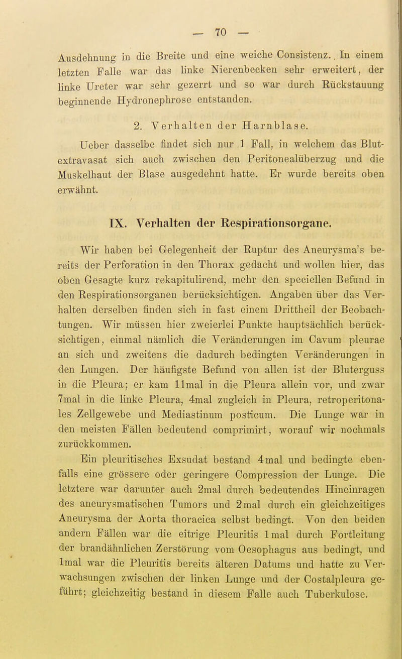 Ausdehnung in die Breite und eine weiche Consistenz.. In einem letzten Falle war das linke Nierenbecken sehr erweitert, der linke Ureter war sehr gezerrt und so war durch Rückstauung beginnende Hydronephrose entstanden. 2. Verhalten der Harnblase. Ueber dasselbe findet sich nur 1 Fall, in welchem das Blut- extravasat sich auch zwischen den Peritonealüberzug und die Muskelhaut der Blase ausgedehnt hatte. Er wurde bereits oben erwähnt. IX. Verhalten der Respirationsorgaiie. Wir haben bei Gelegenheit der Ruptur des Aneurysma's be- reits der Perforation in den Thorax gedacht und wollen hier, das oben Gesagte kurz rekapitulirend, mehr den speciellen Befund in den Respirationsorganen berücksichtigen. Angaben über das Ver- halten derselben finden sich in fast einem Drittheil der Beobach- tungen. Wir müssen hier zweierlei Punkte hauptsächlich berück- sichtigen, einmal nämlich die Veränderungen im Cavum pleurae an sich und zweitens die dadurch bedingten Veränderungen in den Lungen. Der häufigste Befund von allen ist der Bluterguss in die Pleura; er kam 11 mal in die Pleura allein vor, und zwar 7mal in die linke Pleura, 4mal zugleich in Pleura, retroperitona- les Zellgewebe und Mediastinum posticum. Die Lunge war in den meisten Fällen bedeutend comprimirt, worauf wir nochmals zurückkommen. Ein pleuritisches Exsudat bestand 4 mal und bedingte eben- falls eine grössere oder geringere Compression der Lunge. Die letztere war darunter auch 2mal durch bedeutendes Hineinragen des aneurysmatischen Tumors und 2 mal durch ein gleichzeitiges Aneurysma der Aorta thoracica selbst bedingt. Von den beiden andern Fällen war die eitrige Pleuritis Imal durch Fortleitung der brandähnlichen Zerstörung vom Oesophagus aus bedingt, und Imal war die Pleuritis bereits älteren Datums und hatte zu Ver- wachsungen zwischen der linken Lunge und der Costalpleura ge- führt; gleichzeitig bestand in diesem Falle auch Tuberkulose.