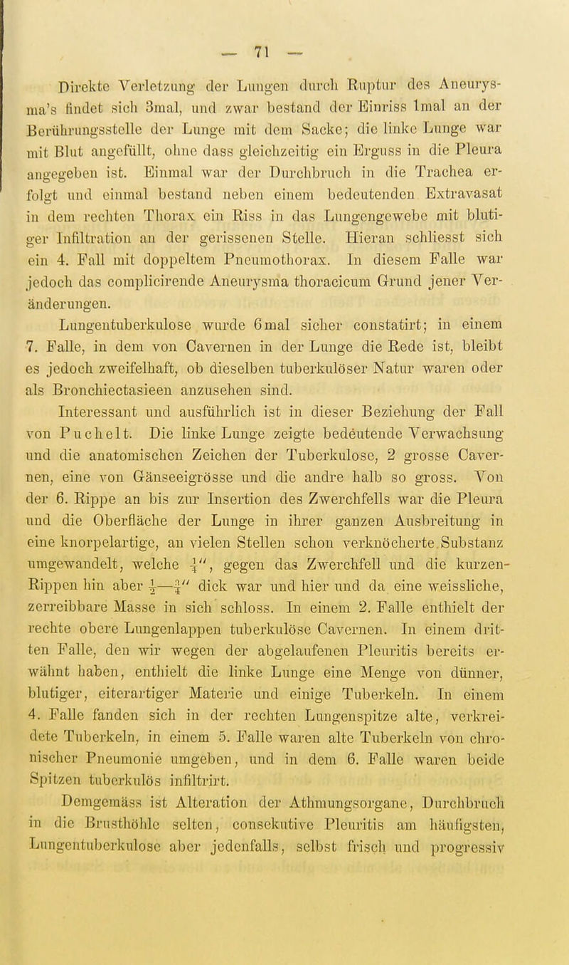 Direkte Verletzung der Lungen durcli Ruptur des Aneurys- raa's findet sich 3raal, und zwar bestand der Einriss Imal an der Berührungsstelle der Lunge mit dem Sacke; die linke Lunge war mit Blut angefüllt, ohne dass gleichzeitig ein Erguss in die Pleura angegeben ist. Einmal war der Durchbruch in die Trachea er- folgt und einmal bestand neben einem bedeutenden Extravasat in dem rechten Tliorax ein Riss in das Lungengewebe mit bluti- ger Infiltration an der gerissenen Stelle. Hieran schliesst sich ein 4. Fall mit doppeltem Pneumothorax. In diesem Falle war jedoch das complicirende Aneurysma thoracicum Grund jener Ver- änderungen. Lungentuberkulose wurde 6mal sicher constatirt; in einem 7. Falle, in dem von Cavernen in der Lunge die Rede ist, bleibt es jedoch zweifelhaft, ob dieselben tuberkulöser Natur waren oder als Bronchiectasieen anzusehen sind. Interessant und ausführlich ist in dieser Beziehung der Fall von Puchelt. Die linke Lunge zeigte bedeutende Verwachsung und die anatomischen Zeichen der Tuberkulose, 2 grosse Caver- nen, eine von Gänseeigrösse und die andre halb so gross. Von der 6. Rippe an bis zur Insertion des Zwerchfells war die Pleura und die Oberfläche der Lunge in ihrer ganzen Ausbreitung in eine knorpelartige, an vielen Stellen schon verknöcherte.Substanz umgewandelt, welche \, gegen das Zwerchfell und die kurzen- Rippen hin aber |—f dick war und hier und da eine weissliche, zerreibbare Masse in sich schloss. In einem 2. Falle enthielt der rechte obere Lungenlappen tuberkulöse Cavernen. In einem drit- ten Falle, den wir wegen der abgelaufenen Pleuritis bereits er- wähnt haben, enthielt die linke Lunge eine Menge von dünner, blutiger, eiterartiger Matei'ie und einige Tuberkeln. In einem 4. Falle fanden sich in der rechten Lungenspitze alte, verkrei- dete Tuberkeln, in einem 5. Falle waren alte Tuberkeln von chro- nischer Pneumonie umgeben, und in dem 6. Falle waren beide Spitzen tuberkulös infiltrirt, Demgemäss ist Alteration der Athmungsorgane, Durchbruch in die Brusthöhle selten, consekutive Pleuritis am häufigsten, Lungentuberkulose aber jedenfalls, selbst frisch und progressiv