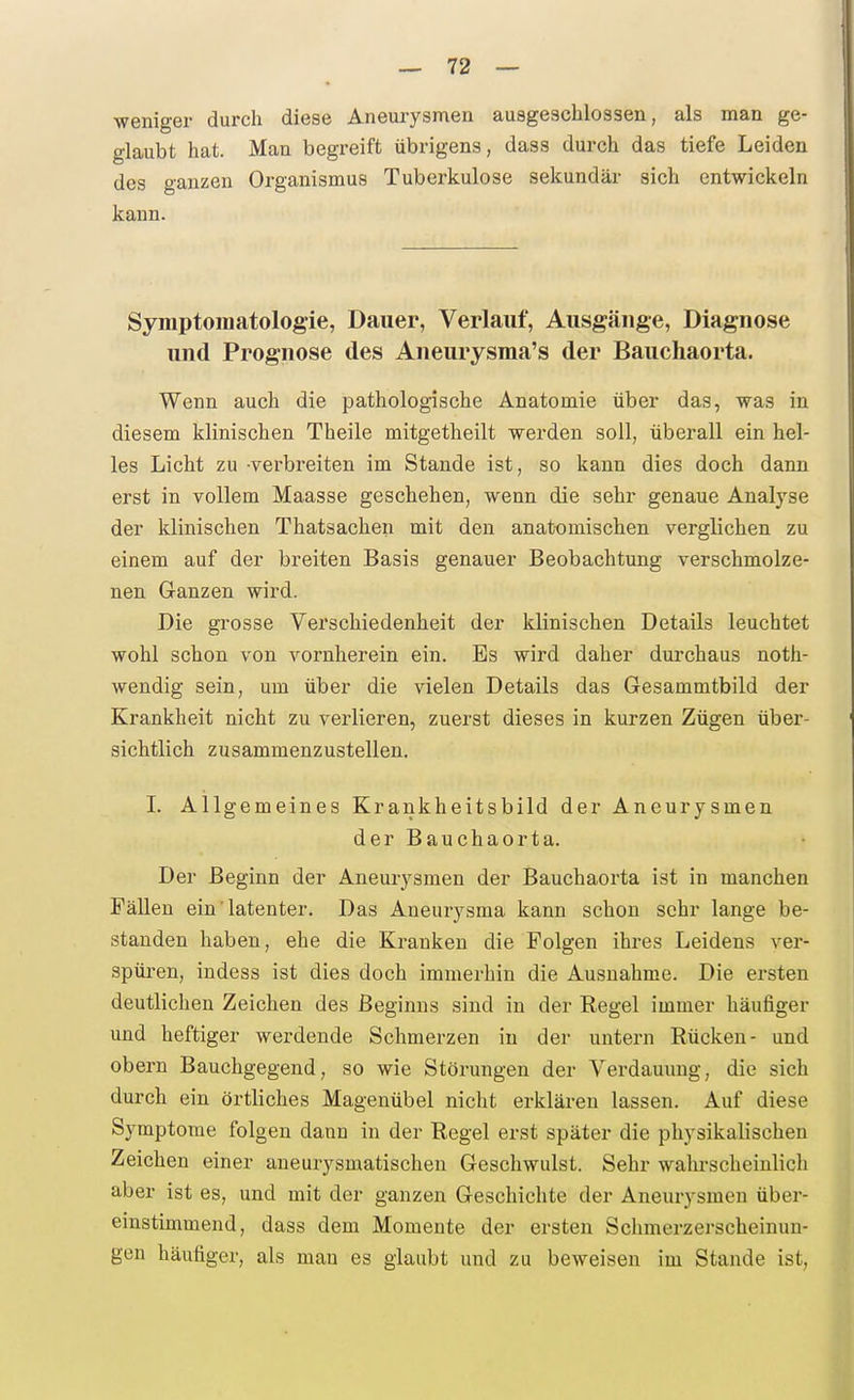 weniger durch diese Aneurysmen ausgeschlossen, als man ge- glaubt hat. Man begreift übrigens, dass durch das tiefe Leiden des ganzen Organismus Tuberkulose sekundär sich entwickeln kann. Symptomatologie, Dauer, Verlauf, Ausgänge, Diagnose und Prognose des Aneurysraa's der Bauchaorta. Wenn auch die pathologische Anatomie über das, was in diesem klinischen Theile mitgetheilt werden soll, überall ein hel- les Licht zu verbreiten im Stande ist, so kann dies doch dann erst in vollem Maasse geschehen, wenn die sehr genaue Analyse der klinischen Thatsachen mit den anatomischen verglichen zu einem auf der breiten Basis genauer Beobachtung verschmolze- nen Ganzen wird. Die grosse Verschiedenheit der klinischen Details leuchtet wohl schon von vornherein ein. Es wird daher durchaus noth- wendig sein, um über die vielen Details das Gesammtbild der Krankheit nicht zu verlieren, zuerst dieses in kurzen Zügen über- sichtlich zusammenzustellen. I. Allgemeines Krankheitsbild der Aneurysmen der Bauchaorta. Der Beginn der Aneurysmen der Bauchaorta ist in manchen Fällen ein' latenter. Das Aneurysma kann schon sehr lange be- standen haben, ehe die Kranken die Folgen ihres Leidens ver- spüren, indess ist dies doch immerhin die Ausnahme. Die ersten deutlichen Zeichen des Beginns sind in der Eegel immer häufiger und heftiger werdende Schmerzen in der untern Rücken- und obern Bauchgegend, so wie Störungen der Verdauung, die sich durch ein örtliches Magenübel nicht erklären lassen. Auf diese Symptome folgen dann in der Regel erst später die physikalischen Zeichen einer aneurysmatischen Geschwulst. Sehr walu-scheinlich aber ist es, und mit der ganzen Geschiclite der Aneurysmen über- einstimmend, dass dem Momente der ersten Schmerzerscheinun- gen häufiger, als mau es glaubt und zu beweisen im Stande ist,