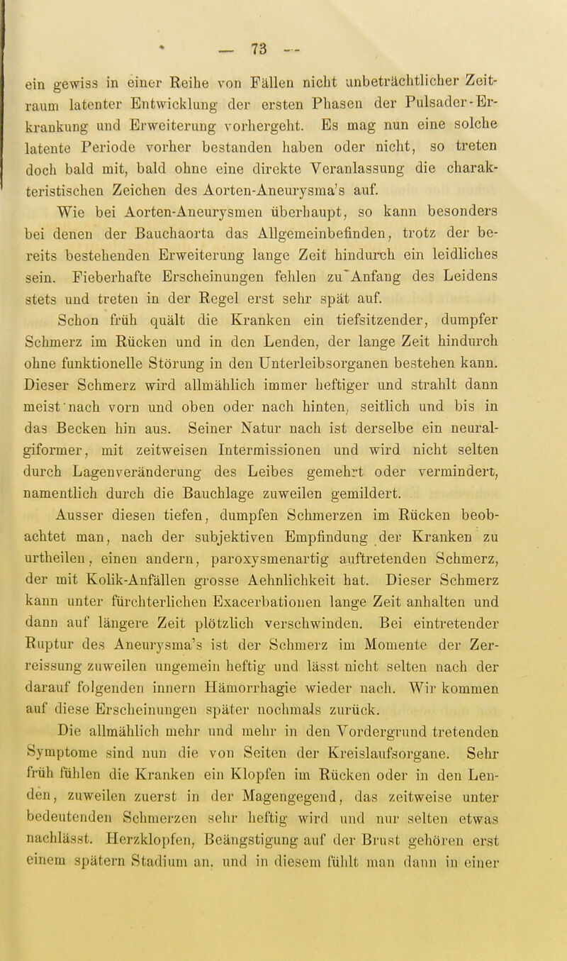 ein gewiss in einer Reihe von Fällen nicht unbeträchtlicher Zeit- raum latenter Entwicklung der ersten Phasen der Pulsader-Er- krankung und Erweiterung vorhergeht. Es mag nun eine solche latente Periode vorher bestanden haben oder nicht, so treten doch bald mit, bald ohne eine direkte Veranlassung die charak- teristischen Zeichen des Aorten-Aneurysma's auf. Wie bei Aorten-Aneurysmen überhaupt, so kann besonders bei denen der Bauchaorta das Allgemeinbefinden, trotz der be- reits bestehenden Erweiterung lange Zeit hindurch ein leidliches sein. Fieberhafte Erscheinungen fehlen zu' Anfang des Leidens stets und treten in der Regel erst sehr spät auf. Schon früh quält die Kranken ein tiefsitzender, dumpfer Schmerz im Rücken und in den Lenden, der lange Zeit hindurch ohne funktionelle Störung in den ünterleibsorganen bestehen kann. Dieser Schmerz wird allmählich immer heftiger und strahlt dann meist nach vorn und oben oder nach hinten; seitlich und bis in das Becken hin aus. Seiner Natur nach ist derselbe ein neural- giformer, mit zeitweisen Intermissionen und wird nicht selten durch Lagenveränderung des Leibes gemehrt oder vermindert, namentlich durch die Bauchlage zuweilen gemildert. Ausser diesen tiefen, dumpfen Schmerzen im Rücken beob- achtet man, nach der subjektiven Empfindung der Kranken zu urtheilen, einen andern, paroxysmenartig auftretenden Schmerz, der mit Kolik-Anfällen gi-osse Aehnlichkeit hat. Dieser Schmerz kann unter fürchterlichen Exacerbationen lange Zeit anhalten und dann auf längere Zeit plötzlich verschwinden. Bei eintretender Ruptur des Aneurysma's ist der Schmerz im Momente der Zer- reissung zuweilen ungemein heftig und lässt nicht selten nach der darauf folgenden innern Hämorrhagie wieder nach. Wir kommen auf diese Erscheinungen später nochmals zurück. Die allmählich mehr und mehr in den Vordergrund tretenden Symptome sind nun die von Seiten der Kreislaufsorgane. Sehr früh fühlen die Kranken ein Klopfen im Rücken oder in den Len- den, zuweilen zuerst in der Magengegend, das zeitweise unter bedeutenden Schmerzen sehr heftig wird und nur selten etwas nachlässt. Herzklopfen, Beängstigung auf der Brust gehören erst einem spätem Stadium an. und in diesem fühlt man dann in einer