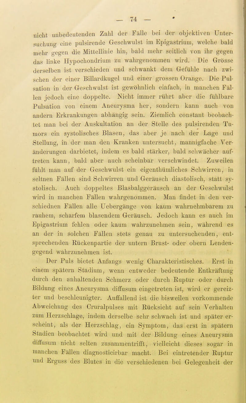 nicht unbedcuteaden Zahl der Fälle bei der objektiven Unter- puchung eine pulsirende Geschwulst im Epigastrium, welche bald mehr gegen die Mittellinie hin, bald mein- seitlich von ihr gegen das linke Ilypochondrium zu wahrgenommen wird. Die Grösse derselben ist verscliieden und schwankt dem Gefühle nach zwi- schen der einer Billardkugel und einer grossen Orange. Die Pul- sation in der Geschwulst ist gewöhnlich einfach, in manclien Fäl- len jedoch eine doppelte. Nicht immer rührt aber die fühlbare Pulsatiou von einem Aneurysma her, sondern kann aucli von andei-n Erkrankungen abhängig sein. Ziemlich constant beobach- tet man bei der Auskultation an der Stelle des pulsirendeu Tu- mors ein systolisches Blasen, das aber je nach der Lage und Stellung, in der man den Kranken untersucht, mannigfache Ver- änderungen darbietet, indem es bald stärker, bald scliwächer auf- treten kann, bald aber auch scheinbar verschwindet. Zuweilen fühlt man auf der Geschwulst ein eigenthümliches Schwirren, in seltnen Fällen sind Schwirren und Geräusch diastolisch, statt sy- stolisch. Auch doppeltes Blasbalggeräusch an der Geschwiüst wird in manchen Fällen wahrgenommen. Man findet in den ver- schiednen Fällen alle Uebergänge von kaum wahrnehmbarem zu rauhem, scharfem blasendem Geräusch. Jedoch kann es auch im Epigastrium fehlen oder kaum wahrzunehmen sein, während es an der in solchen Fällen stets genau zu untersuchenden, ent- sprechenden Rückenpartie der nntern Brust- oder obern Lenden- gegend wahrzunehmen ist. Der Puls bietet Anfangs wenig Charakteristisches. Erst in einem spätem Stadium, wenn entweder bedeutende Entkräftung durch den anhaltenden Schmerz oder durch Ruptui' oder durch Bildung eines Aneurysma diffusum eingetreten ist, wird er gereiz- ter und beschleunigter. Auffallend ist die bisweilen vorkommende Abweichung des Cruralpulses mit Rücksicht auf sein Verhalten zum Herzschlage, indem derselbe sehr schwach ist und später er- scheint, als der Herzschlag, ein Symptom, das erst in spätem Stadien beobachtet wird und mit der Bildung eines Aneurysma diffusum nicht selten zusammcntrifl't, vielleicht dieses sogar in manchen Fällen diagnosticirbar macht. Bei eintretender Ruptur und Erguss des Blutes in die verschiedenen bei Gelegenheit der