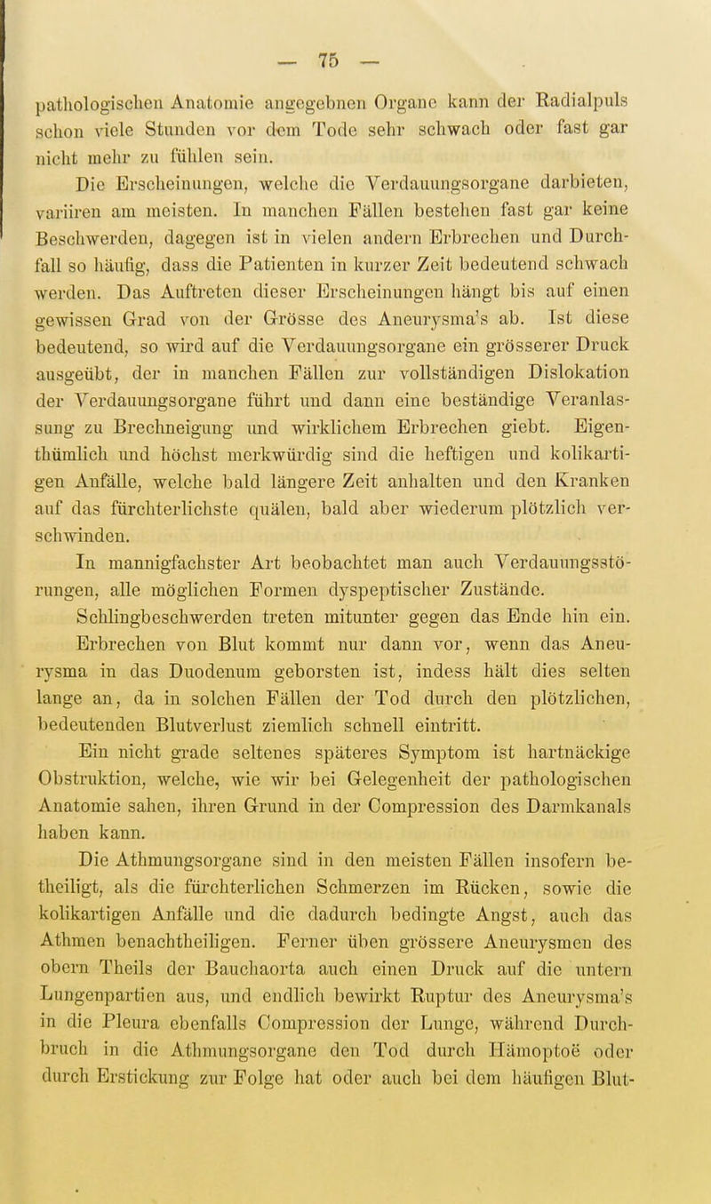 pathologisclien Anatomie angegebnen Orgaue kann der Radialpuls schon viele Stunden vor dorn Tode sehr schwach oder fast gar nicht mehr zu fülilen sein. Die Erscheinungen, welclie die Verdauungsorgane darbieten, vai'iiren am meisten. In manchen Fällen bestehen fast gar keine Beschwerden, dagegen ist in vielen andern Erbrechen und Durch- fall so häufig, dass die Patienten in kurzer Zeit bedeutend schwach werden. Das Auftreten dieser Ersclieinungen hängt bis auf einen gewissen Grad \^on der Grösse des Aneurysma's ab. Ist diese bedeutend, so wird auf die Verdauungsorgane ein grösserer Druck ausgeübt, der in manchen Fällen zur vollständigen Dislokation der VerdauungsOrgane führt und dann eine beständige Veranlas- sung zu Brechneigung und wirklichem Erbrechen giebt. Eigen- thümlich und höchst merkwürdig sind die heftigen und kolikarti- gen Anfälle, welche bald längere Zeit anhalten und den Kranken auf das fürchterlichste quälen, bald aber wiederum plötzlich ver- schwinden. In mannigfachster Art beobachtet man auch Verdauungsstö- rungen, alle möglichen Formen dyspeptischer Zustände. Schlingbeschwerden treten mitunter gegen das Ende hin ein. Erbrechen von Blut kommt nur dann vor, wenn das Aneu- rysma in das Duodenum geborsten ist, indess hält dies selten lange an, da in solchen Fällen der Tod durch den plötzlichen, bedeutenden Blutverlust ziemlich schnell eintritt. Ein nicht grade seltenes späteres Symptom ist hartnäckige Obstruktion, welche, wie wir bei Gelegenheit der pathologischen Anatomie sahen, ihren Grund in der Compression des Darmkanals haben kann. Die Athmungsorgane sind in den meisten Fällen insofern be- theiligt, als die fürchterlichen Schmerzen im Rücken, sowie die kolikartigen Anfälle und die dadurch bedingte Angst, auch das Athmen benachtheiligen. Ferner üben grössere Aneurysmen des obem Theils der Bauchaorta auch einen Druck auf die untern Lungenpartien aus, und endlich bewirkt Ruptur- des Aneurysma's in die Pleura ebenfalls Compression der Lunge, während Durch- bruch in die Athmungsorgane den Tod durch Hämoptoe oder durch Erstickung zur Folge hat oder auch bei dem häufigen Blut-
