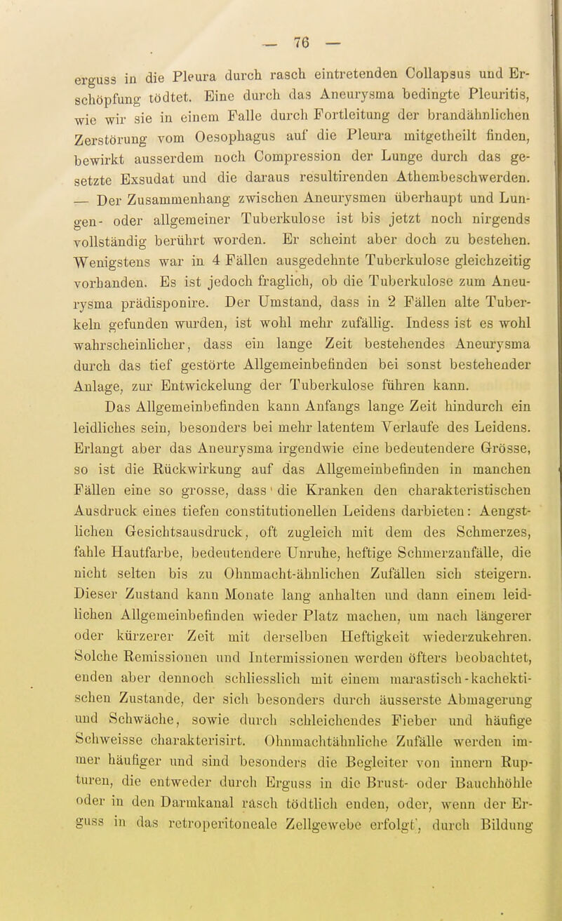 erguss in die Pleura durch rasch eintretenden Collapsus und Er- schöpfung tödtet. Eine durch das Aneurysma bedingte Pleuritis, wie wir sie in einem Falle durch Portleitung der brandähnlichen Zerstörung vom Oesophagus auf die Pleura mitgetheilt finden, bewirkt ausserdem noch Compression der Lunge durch das ge- setzte Exsudat und die daraus resultirenden Athembeschwerden. — Der Zusammenhang zwischen Aneurysmen überhaupt und Lun- gen- oder allgemeiner Tuberkulose ist bis jetzt noch nirgends vollständig berührt worden. Er scheint aber doch zu bestehen. Wenigstens war in 4 Fällen ausgedehnte Tuberkulose gleichzeitig vorhanden. Es ist jedoch fraglich, ob die Tuberkulose zum Aneu- rysma prädisponire. Der Umstand, dass in 2 Fällen alte Tuber- keln gefunden wurden, ist wohl mehr zufällig. Indess ist es wohl wahrscheinlicher, dass ein lange Zeit bestehendes Aneurysma durch das tief gestörte Allgemeinbefinden bei sonst bestehender Anlage, zur Entwickelung der Tuberkulose führen kann. Das Allgemeinbefinden kann Anfangs lange Zeit hindurch ein leidliches sein, besonders bei mehr latentem Verlaufe des Leidens. Erlangt aber das Aneurysma irgendwie eine bedeutendere Grösse, so ist die Rückwirkung auf das Allgemeinbefinden in manchen Fällen eine so grosse, dass' die Kranken den charakteristischen Ausdruck eines tiefen constitutionellen Leidens darbieten: Aengst- lichen Gesichtsausdruck, oft zugleich mit dem des Schmerzes, fahle Hautfarbe, bedeutendere Unruhe, heftige Schnierzaufälle, die nicht selten bis zu Ohnmacht-ähnlichen Zufällen sich steigern. Dieser Zustand kann Monate lang anhalten und dann einem leid- lichen Allgemeinbefinden wieder Platz machen, um nach längerer oder kürzerer Zeit mit derselben Heftigkeit wiederzukehren. Solche Remissionen und Intermissionen werden öfters beobachtet, enden aber dennoch schliesslich mit einem marastisch-kachekti- schen Zustande, der sich besonders durch äusserste Abmagerung und Schwäche, sowie durch schleichendes Fieber und häufige Schweisse charakterisirt. Ohnmachtähnliche Zufälle werden im- mer häufiger und sind besonders die Begleiter von innern Rup- turen, die entweder durch Ergnss in die Brust- oder Bauchhöhle oder in den Darmkanal räsch tödtlich enden, oder, wenn der Er- guss in das retroperitoneale Zellgewebe erfolgt', durch Bildung