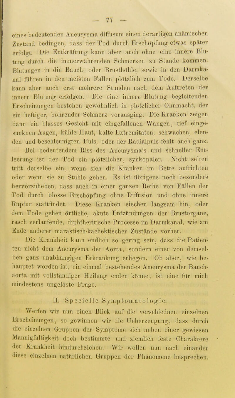 eines bedeutenden Aneurysma diffusum einen derartigen anämischen Zustand bedingen, dass der Tod durch Erschöpfung etwas später erfolgt. Die Entkräftung kann aber auch ohne eine innere Blu- tung durch die immerwährenden Schmerzen zu Stande kommen. Bhitungen in die Bauch- oder Brusthöhle, sowie in den Darmka- nal führen in den meisten Fällen plötzlich zum Tode. Derselbe kann aber auch erst mehrere Stunden nach dem Auftreten der innern Blutung erfolgen. Die eine innere Blutung begleitenden Erscheinungen bestehen gewöhnlich in plötzlicher Ohnmacht, der ein heftiger, bohrender Schmerz vorausging. Die Kranken zeigen dann ein blasses Gesicht mit eingefallenen Wangen, tief einge- sunknen Augen, kühle Haut, kalte Extremitäten, schwachen, elen- den und beschleunigten Puls, oder der Radialpuls fehlt auch ganz. Bei bedeutendem Riss des Aneurysma's und schneller Ent- leerung ist der Tod ein plötzlicher, synkopaler. Nicht selten ti'itt derselbe ein, wenn sich die Kranken im Bette aufrichten oder wenn sie zu Stuhle gehen. Es ist übrigens noch besonders hervorzuheben, dass auch in einer ganzen Reihe von Fällen der Tod durch blosse Erschöpfung ohne Diffusion und ohne innere Ruptur stattfindet. Diese Kranken siechen langsam hin, oder dem Tode gehen örtliche, akute Entzündungen der Brustorgaue, rasch verlaufende, diphtheritische Processe im Darmkanal, wie am Ende anderer marastisch-kachektischer Zustände vorher. Die Krankheit kann endlich so gering sein, dass die Patien- ten nicht dem Aneurysma der Aorta, sondern einer von demsel- ben ganz unabhängigen Erkrankung erliegen. Ob aber, wie be- hauptet worden ist, ein einmal bestehendes Aneurysma der Bauch- aorta mit vollständiger Heilung enden könne, ist eine für mich mindestens ungelöste Frage. II. Specielle Symptomatologie. Werfen wir nun einen Blick auf die verschiednen einzelnen Erscheinungen, so gewinnen wir die üeberzeugung, dass durch die einzelnen Gruppen der Symptome sich neben einer gewissen Mannigfaltigkeit doch bestimmte und ziemlich feste Charaktere der Krankheit hindnrchzielicii. Wir wollen nun nach einander diese einzelnen natürlichen Gruppen der Phänomene besprechen.