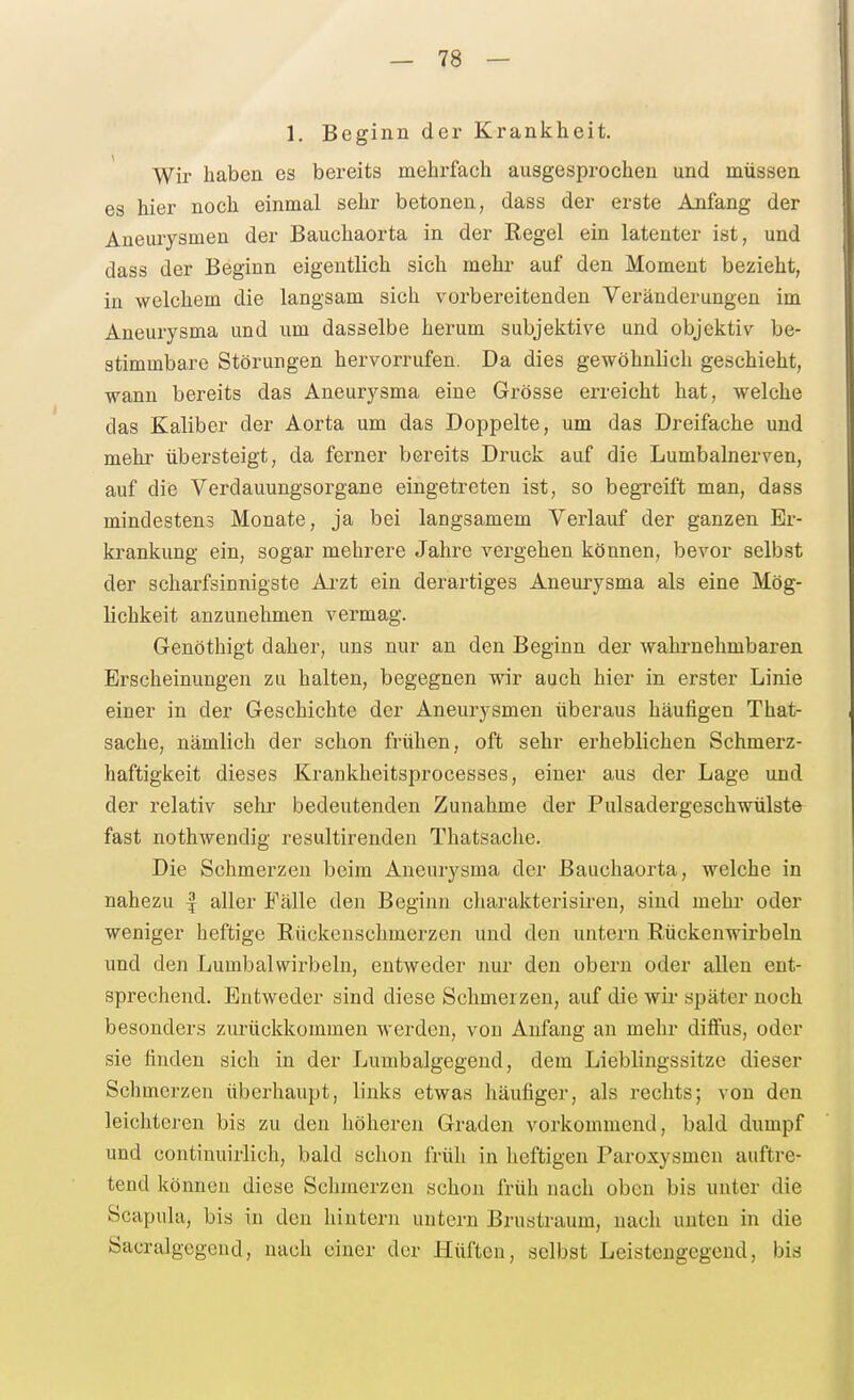 1. Beginn der Krankheit. Wir haben es bereits mehrfach ausgesprochen und müssen es hier noch einmal sehr betonen, dass der erste Anfang der Aneurysmen der Bauchaorta in der Regel ein latenter ist, und dass der Beginn eigentlich sich mehr auf den Moment bezieht, in welchem die langsam sich vorbereitenden Veränderungen im Aneurysma und um dasselbe herum subjektive und objektiv be- stimmbare Störungen hervorrufen. Da dies gewöhnlich geschieht, wann bereits das Aneurysma eine Grösse erreicht hat, welche das Kaliber der Aorta um das Doppelte, um das Dreifache und mehr übersteigt, da ferner bereits Druck auf die Lumbalnerven, auf diis Verdauungsorgane eingetreten ist, so begreift man, dass mindestens Monate, ja bei langsamem Verlauf der ganzen Er- krankung ein, sogar mehrere Jahre vergehen können, bevor selbst der scharfsinnigste Arzt ein derartiges Aneurysma als eine Mög- lichkeit anzunehmen vermag. Geuöthigt daher, uns nur an den Beginn der wahrnehmbaren Erscheinungen zu halten, begegnen wir auch hier in erster Linie einer in der Geschichte der Aneurysmen überaus häufigen That- sache, nämlich der schon frühen, oft sehr erheblichen Schmerz- haftigkeit dieses Krankheitsprocesses, einer aus der Lage und der relativ sehr bedeutenden Zunahme der Pulsadergeschwülste fast nothwendig resultirenden Thatsache. Die Schmerzen beim Aneurysma der ßauchaorta, welche in nahezu | aller Fälle den Beginn charakterisiren, sind mehr oder weniger heftige Rückenschmerzen und den untern Rückenwirbeln und den Lumbaiwirbeln, entweder nur den obern oder allen ent- sprechend. Entweder sind diese Schmerzen, auf die wii- später noch besonders zurückkommen werden, von Anfang an mehr diffus, oder sie finden sich in der Lumbalgegend, dem Lieblingssitze dieser Schmerzen überhaupt, links etwas häufiger, als rechts; von den leichteren bis zu den höheren Graden vorkommend, bald dumpf und continuirlich, bald schon früh in heftigen Paroxysmen auftre- tend können diese Schmerzen schon früh nach oben bis unter die Scapula, bis in den hintern untern Brustraum, nach unten in die Sacralgegeud, nach einer der Hüften, selbst Leistengegend, bis