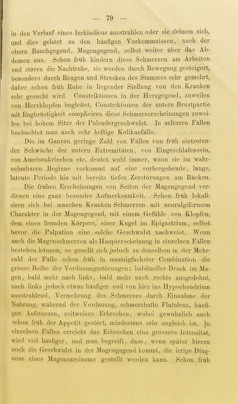 in den Verlauf eines Ischiadicus ausstrahlen oder sie dehnen sich, und dies gehört zu den häufigen Vorkommnissen, nach der obern Bauchgegend, Mageugegend, selbst weiter über das Ab- domen aus. Schon früh hindern diese Schmerzen am Arbeiten und stören die Nachtruhe, sie werden durch Bewegung gesteigert, besonders durch Beugen und Strecken des Stammes sehr gemehrt, daher schon früh Ruhe in liegender Stellung von den Ki'anken sehr gesucht wird. Constriktionen in der Herzgegend, zuweilen von Herzklopfen begleitet, Constriktionen der untern Brustpartie mit Engbrüstigkeit corapliciren diese Schmerzerscheinungen zuwei- len bei hohem Sitze der Pulsadergeschwulst. In seitnern Fällen beobachtet man auch sehr heftige Kolikanfälle. Die im Ganzen geringe Zahl von Fällen von früh eintreten- der Schwäche der untern Extremitäten, von Eingeschlafensein, von Ameisenkriechen etc. deutet wohl immer, wann sie im wahr- nehmbaren Beginne vorkommt auf eine vorhergehende, lange, latente Periode hin mit bereits tiefen Zerstörungen am Rücken. Die frühen Erscheinungen von Seiten der Magengegend ver- dienen eine ganz besondre Aufmerksamkeit. Schon früh lokali- siren sich bei manchen Kranken Schmerzen mit neuralgiformem Charakter in der Magengegend, mit einem Gefühle von Klopfen, dem eines fremden Körpers, einer Kugel im Epigastrium, selbst bevor die Palpatiou eine solche Geschwulst nachweist. Wenn auch die Magenschmerzen als Haupterscheinung in einzelnen Fällen bestehen können, so gesellt sich jedoch zu denselben in der Mehr- zahl der Fälle schon früh in mannigfachster Combination die grosse Reihe der Verdauungsstörungen: habitueller Druck im Ma- gen, bald mehr nach links, bald mehr nach rechts ausgedehnt, nach links jedoch etwas häufiger und von hier ins Hypochondrium ausstrahlend, Vermehrung des Schmerzes durch Einnahrae der Nahrung, wälirend der Verdauung, schmerzhafte Flatulenz^ häufi- ges Aufstossen, zeitweises • Erbrechen, wobei gewöhnlich auch schon früh der Appetit gestört, mindestens sein- ungleich ist. In einzelnen Fällen erreicht das Erbrechen eine grössere Intensität, wird viel häufiger, und man begreift, dass, wenn später hierzu noch die Geschwulst in der Magengegend kommt, die invige Diag- nose eines Magencarcinoms gestellt werden kann. Schon früh