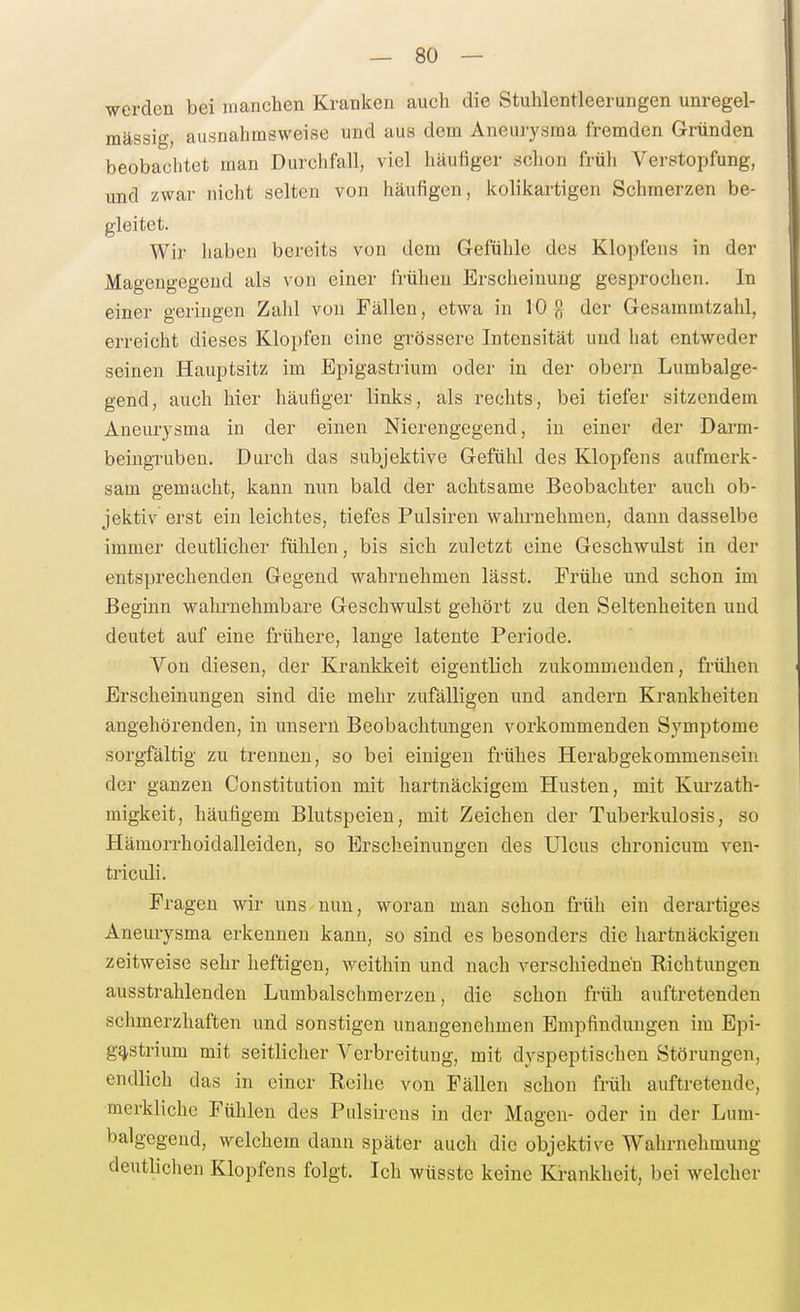 werden bei luanchen Kranken auch die Stuhlenticerungen unregel- mässi-, ausnahmsweise und aus dem Aneuiysma fremden Gründen beobachtet man Durchfall, viel häufiger schon früli VerBtopfung, und zwar nicht selten von häufigen, kolikartigen Schmerzen be- gleitet. Wir haben bereits von dem Gefühle des Klopfens in der Magengegeud als von einer frühen Erscheinung gesprochen. In einer o'eriugen Zahl von Fällen, etwa in 10 g der Gesammtzahl, erreicht dieses Klopfen eine grössere Intensität und hat entweder seinen Hauptsitz im Epigastrium oder in der obern Lumbalge- gend, auch hier häufiger links, als rechts, bei tiefer sitzendem Aneurysma in der einen Nierengegend, in einer der Darm- beingruben. Durch das subjektive Gefühl des Klopfens aufmerk- sam gemacht, kann nun bald der achtsame Beobachter auch ob- jektiv erst ein leichtes, tiefes Pulsiren wahrnehmen, dann dasselbe immer deutlicher fühlen, bis sich zuletzt eine Geschwulst in der entsprechenden Gegend wahrnehmen lässt. Frühe und schon im Beginn wahrnehmbare Geschwulst gehört zu den Seltenheiten und deutet auf eine frühere, lange latente Periode. Von diesen, der Krankkeit eigentlich zukommenden, frühen Erscheinungen sind die mehr zufälligen und andern Krankheiten angehörenden, in unsern Beobachtungen vorkommenden Symptome sorgfältig zu trennen, so bei einigen frühes Herabgekommensein der ganzen Constitution mit hartnäckigem Husten, mit Kui-zath- migkeit, häufigem Blutspeien, mit Zeichen der Tuberkulosis, so Hämon-hoidalleiden, so Erscheinungen des Ulcus chronicum veu- triculi. Fragen wir uns nun, woran man schon früh ein derartiges Aneurysma erkennen kann, so sind es besonders die hartnäckigen zeitweise sehr heftigen, weithin und nach verschiedne'n Richtungen ausstrahlenden Lumbaischmerzen, die schon früh auftretenden schmerzhaften und sonstigen unangenehmen Empfindungen im Epi- gastrium mit seitlicher Verbreitung, mit dyspeptischen Störungen, endlich das in einer Reihe von Fällen schon früh auftretende, merkliche Fühlen des Pulsii-ens in der Magen- oder in der Lum- balgegend, welchem dann später auch die objektive Wahrnehmung deutlichen Klopfens folgt. Ich wüsstc keine Kranlüieit, bei welcher