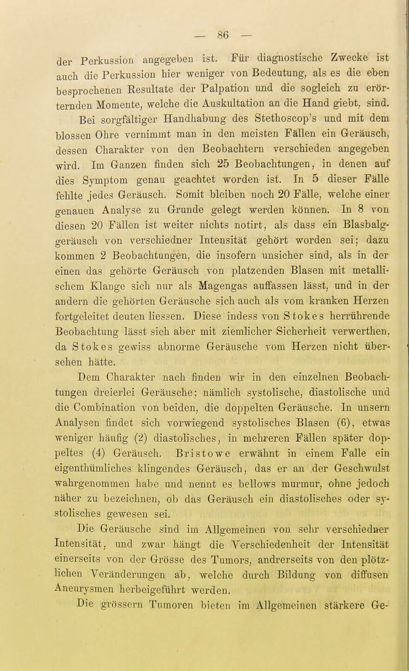 — Sö- der Perkussion angegebeu ist. Für diaguostisclic Zwecke ist auch die Perkussion hier weniger von Bedeutung, als es die eben besprochenen Resultate der Palpation und die sogleich zu erör- ternden Momente, welche die Auskultation an die Hand giebt, sind. Bei sorgfältiger Handhabung des Stethoscop's und mit dem blossen Ohre vernimmt man in den meisten Fällen ein Geräusch, dessen Charakter von den Beobachtern verschieden angegeben wird. Im Ganzen finden sich 25 Beobachtungen, in denen auf dies Symptom genau geachtet worden ist. In 5 dieser Fälle fehlte jedes Geräusch. Somit bleiben noch 20 Fälle, welche einer genauen Analyse zu Grunde gelegt werden können. In 8 von diesen 20 Fällen ist weiter nichts notirt, als dass ein Blasbalg- geräusch von verschiedner Intensität gehört worden sei; dazu kommen 2 Beobachtungen, die insofern unsicher sind, als in der einen das gehörte Geräusch von platzenden Blasen mit metalli- schem Klange sich nur als Magengas auffassen lässt, und in der andern die gehörten Geräusche sich auch als vom kranken Herzen fortgeleitet deuten Hessen. Diese indess von S fcokes herrührende Beobachtung lässt sich aber mit ziemlicher Sicherheit verwerthen, da Stokes gewiss abnorme Geräusche vom Herzen nicht über- sehen hätte. Dem Charakter nach finden wir in den einzelnen Beobach- tungen dreierlei Geräusche; nämlich systolische, diastolische und die Combination von beiden, die doppelten Geräusche. In unsern Analysen findet sich vorwiegend systolisches Blasen (6), etwas weniger häufig (2) diastolisches, in mehreren Fällen später dop- peltes (4) Geräusch. Bristowe erwähnt in einem Falle ein eigenthümliches klingendes Geräusch, das er an der Geschwulst wahrgenommen habe und nennt es bellows murmur, ohne jedoch näher zu bezeichnen, ob das Geräusch ein diastolisches oder sy- stolisches gewesen sei. Die Geräusche sind im Allgemeinen von sehr verschiedner Intensität, und zwar hängt die Verschiedenheit der Intensität einerseits von der Grösse des Tumors, andrerseits von den plötz- lichen Veränderungen ab, welche durch Bildung von diffusen Aneurysmen herbeigeführt werden. Die grössern Tumoren bieten im Allgemeinen stärkere Ge-