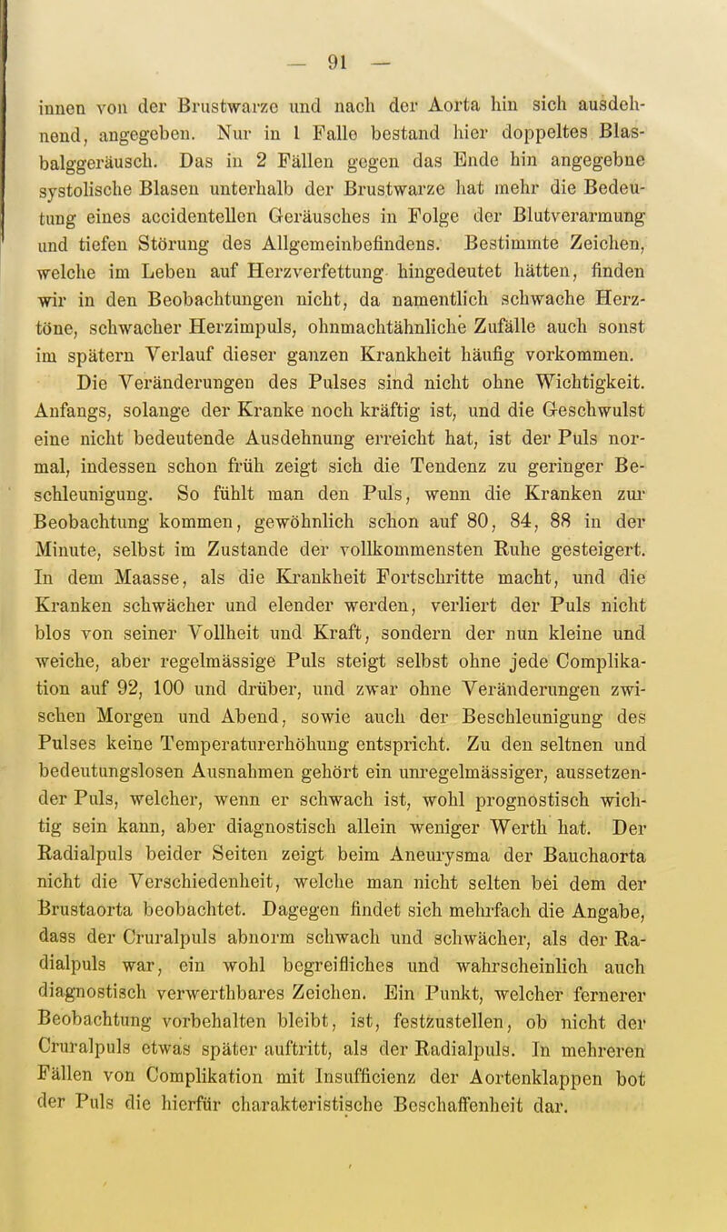 innen von der Brustwarze und nach der Aorta hin sich ausdeh- nend, angegeben. Nur in l Falle bestand hier doppeltes Blas- balggeräusch. Das in 2 Fällen gegen das Ende hin angegebne systohsche Blasen unterhalb der Brustwarze hat mehr die Bedeu- tung eines accidentellen Geräusches in Folge der Blutverarmung und tiefen Störung des Allgemeinbefindens. Bestimmte Zeichen, welche im Leben auf Herzverfettung hingedeutet hätten, finden wir in den Beobachtungen nicht, da namentlich schwache Herz- töne, schwacher Herzimpuls, ohumachtähnliche Zufälle auch sonst im spätem Verlauf dieser ganzen Krankheit häufig vorkommen. Die Veränderungen des Pulses sind nicht ohne Wichtigkeit. Anfangs, solange der Kranke noch kräftig ist, und die Geschwulst eine nicht bedeutende Ausdehnung erreicht hat, ist der Puls nor- mal, indessen schon früh zeigt sich die Tendenz zu geringer Be- schleunigung. So fühlt man den Puls, wenn die Kranken zui- Beobachtung kommen, gewöhnlich schon auf 80, 84, 88 in der Minute, selbst im Zustande der vollkommensten Ruhe gesteigert. In dem Maasse, als die Ki-aukheit Fortschritte macht, und die Kranken schwächer und elender werden, verliert der Puls nicht blos von seiner Vollheit und Kraft, sondern der nun kleine und weiche, aber regelmässige Puls steigt selbst ohne jede Complika- tion auf 92, 100 und drüber, und zwar ohne Veränderungen zwi- schen Morgen und Abend, sowie auch der Beschleunigung des Pulses keine Temperaturerhöhung entspricht. Zu den seltnen und bedeutungslosen Ausnahmen gehört ein uni-egelmässiger, aussetzen- der Puls, welcher, wenn er schwach ist, wohl prognostisch wich- tig sein kann, aber diagnostisch allein weniger Werth hat. Der Radialpuls beider Seiten zeigt beim Aneurysma der Bauchaorta nicht die Verschiedenheit, welche man nicht selten bei dem der Brustaorta beobachtet. Dagegen findet sieh melufach die Angabe, dass der Cruralpuls abnorm schwach und schwächer, als der Ra- dialpuls war, ein wohl begreifliches und wahrscheinlich auch diagnostisch verwerthbares Zeichen. Ein Punkt, welcher fernerer Beobachtung vorbehalten bleibt, ist, festzustellen, ob nicht der Cruralpuls etwas später auftritt, als der Radialpuls. In mehreren Fällen von Complikation mit Insufficienz der Aortenklappen bot der Puls die hierfür charakteristische Beschaffenheit dar.