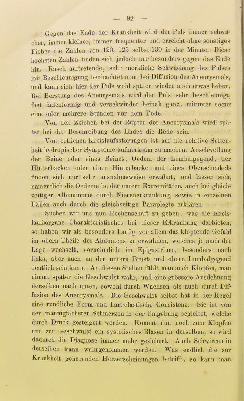 • Gegen das Ende der Kranklieit wird der Puls immer schwä- cher, immer kleiner, immer frequenter und erreicht ohne sonstiges Fieber die Zahlen von 120, 125 selbst 130 in der Minute. Diese höchsten Zahlen finden sich jedoch nur besonders gegen das Ende hin. Rasch auftretende, sehr merkliche Schwächung des Pulses mit Beschleunigung beobachtet mau bei Diffusion des Aneurysma's, und kann sich hier der Puls wohl später wieder noch etwais heben. Bei Berstung des Aneurysma's wird der Puls sehr beschleunigt, fast fadenförmig und verschwindet beinah ganz, mitunter sogar eine oder mehrere Stunden vor dem Tode. Von den Zeichen bei der Ruptur des Aneurysma's wird spä- ter bei der Beschreibung des Eudes die Rede sein. Von örtlichen Kreislaufsstörungen ist auf die relative Selten- heit hydi'opischer Symptome aufmerksam zu machen. Anschwellung der Beine oder eines Beines, Oedem der Lumbaigegend, der Hinterbacken oder einer Hinterbacke und eines Oberschenkels finden sich nur sehi- ausnahmsweise erwähnt, und lassen sich, namentlich die Oedeme beider untern Extremitäten, auch bei gleich- zeitiger Albuminurie durch Niereuerki'ankung, sowie in einzelneu Fällen auch durch die gleichzeitige Paraplegie erklären. Suchen wir uns nun Rechenschaft zu geben, was die Ki-eis- laufsorgane Charakteristisches bei dieser Erkrankung darbieten, so haben wir als besonders häufig vor allem das klopfende Gefühl im obern Theile des Abdomens zu erwähnen, welches je nach der Lage wechselt, vornehmlich im Epigastrium, besonders nach links, aber auch an der untern Brust- und obern Lumbaigegend deutlich sein kann. An diesen Stellen fühlt man auch Klopfen, man nimmt später die Geschwulst wahr, und eine grössere Ausdehnung derselben nach unten, sowohl durch Wachsen als auch durch Dif- fusion des Aneurysma's. Die Geschwulst selbst hat in der Regel eine rundliche Form und hart-elastische Consistenz. Sie ist von den mannigfachsten Schmerzen in der Umgebung begleitet, welche durch Druck gesteigert werden. Kommt nun noch zum Klopfen und zur Geschwulst ein systolisches Blasen in derselben, so wird dadurch die Diagnose immer mehr gesichert. Auch Schwirren in derselben kann wahrgenommen werden. Was endlich die zur Krankheit gehörenden Herzerscheinungen betrifft, so kann man