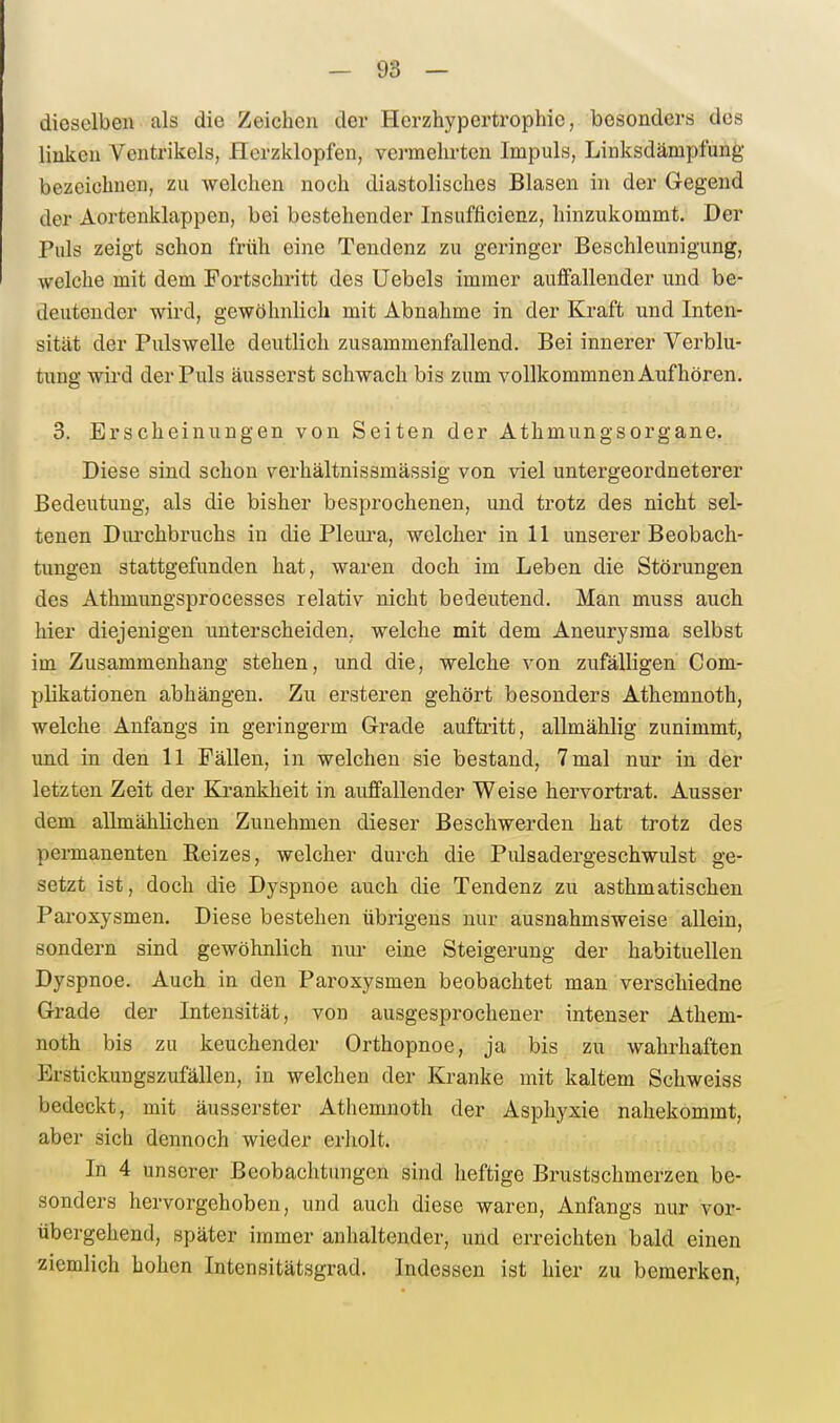 — 98 — dieselben als die Zeichen der Herzhypertrophie, besonders des linken Ventrikels, Herzklopfen, vei-mehrten Impuls, Linksdämpfung bezeichnen, zu welchen noch diastolisches Blasen in der Gegend der Aortenklappen, bei bestehender Insufficienz, hinzukommt. Der Puls zeigt schon früh eine Tendenz zu geringer Beschleunigung, welche mit dem Fortschritt des Uebels immer auffallender und be- deutender wird, gewöhnlich mit Abnahme in der Kraft und Inten- sität der Pulswelle deutlich zusammenfallend. Bei innerer Verblu- tung wird der Puls äusserst schwach bis zum voUkommnen Aufhören. 3. Erscheinungen von Seiten der AthmungsOrgane. Diese sind schon verhältnissmässig von viel untergeordneterer Bedeutung, als die bisher besprochenen, und trotz des nicht sel- tenen Durchbruchs in die Plem^a, welcher in 11 unserer Beobach- tungen stattgefunden hat, waren doch im Leben die Störungen des Athmungsprocesses relativ nicht bedeutend. Man muss auch hier diejenigen unterscheiden, welche mit dem Aneurysma selbst im Zusammenhang stehen, und die, welche von zufälligen Com- plikationen abhängen. Zu ersteren gehört besonders Athemnoth, welche Anfangs in geringerm Grade auftritt, allmähJig zunimmt, uad in den 11 Fällen, in welchen sie bestand, 7 mal nur in der letzten Zeit der Krankheit in auffallender Weise hervortrat. Ausser dem allmälilichen Zunehmen dieser Beschwerden hat trotz des permanenten Reizes, welcher durch die Pulsadergeschwulst ge- setzt ist, doch die Dyspnoe auch die Tendenz zu asthmatischen Paroxysmen. Diese bestehen übrigens nur ausnahmsweise allein, sondern sind gewöhnlich nur eine Steigerung der habituellen Dyspnoe. Auch in den Paroxysmen beobachtet man verschiedne Grade der Intensität, von ausgesprochener intenser Athem- noth bis zu keuchender Orthopnoe, ja bis zu wahrhaften Erstickungszufällen, in welchen der Kranke mit kaltem Schweiss bedeckt, mit äusserster Athemnoth der Asphyxie nahekommt, aber sich dennoch wieder erholt. In 4 unserer Beobachtungen sind heftige Brustschmerzen be- sonders hervorgehoben, und auch diese waren, Anfangs nur vor- übergehend, später immer anhaltender, und erreichten bald einen ziemlich hohen Intensitätsgrad. Indessen ist hier zu bemerken,