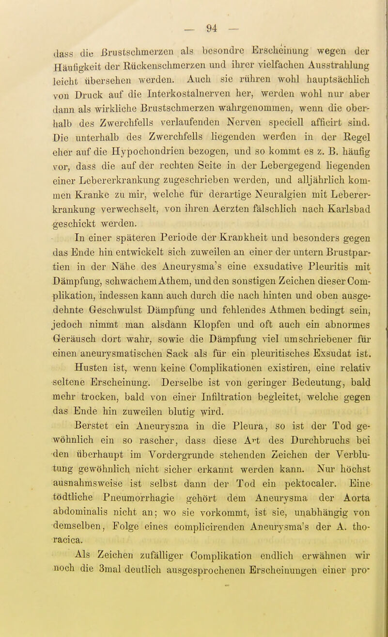 dass die ßrustschmerzen als besondre Erscheinung wegen der Häufigkeit der Eückensclimerzen und ihrer vielfachen Ausstrahlung leicht übersehen werden. Auch sie rühren wohl hauptsächlich von Druck auf die Interkostalnerven her, werden wohl nur aber dann als wirkliche Brustschmerzen walu-genommen, wenn die ober- halb des Zwerchfells verlaufenden Nerven speciell afficirt sind. Die unterhalb des Zwerchfells liegenden werden in der Regel eher auf die Hypochondrien bezogen, und so kommt es z. B. häufig vor, dass die auf der rechten Seite in der Lebergegend liegenden einer Lebererkrankung zugeschrieben werden, und alljährlich kom- men Kranke zu mir, welche für derartige Neuralgien mit Leberer- ki-ankung verwechselt, von ihren Aerzten fälschlich nach Karlsbad -geschickt werden. In einer späteren Periode der Krankheit und besonders gegen das Ende hin entwickelt sich zuweilen an einer der untern Brustpar- tien in der Nähe des Aneurysma's eine exsudative Plem-itis mit Dämpfung, schwachem Athem, und den sonstigen Zeichen dieser Com- plikation, indessen kann auch durch die nach hinten und oben ausge- dehnte Geschwulst Dämpfung und fehlendes Athmen bedingt sein, jedoch nimmt man alsdann Klopfen und oft auch ein abnormes Geräusch dort wahr, sowie die Dämpfung \-iel umschriebener füi einen aneurysmatischen Sack als für ein pleuritisches Exsudat ist. Husten ist, wenn keine Complikationen existiren, eine relativ seltene Erscheinung. Derselbe ist von geringer Bedeutung, bald mehr trocken, bald von einer Infiltration begleitet, welche gegen das Ende hin zuweilen blutig wird. Berstet ein Aneurysma in die Pleura, so ist der Tod ge- wöhnlich ein so rascher, dass diese AH des Durchbruchs bei den überhaupt im Vordergrunde stehenden Zeichen der Verblu- tung gewöhnlich nicht sicher erkannt werden kann. Niu* höchst ausnahmsweise ist selbst dann der Tod ein pektocaler. Eine tödtliche Pneumorrhagie gehört dem Aneurysma der Aorta abdominalis nicht an; wo sie vorkommt, ist sie, unabhängig von demselben, Folge eines complicirenden Aneuiysraa's der A. tho- racica. Als Zeichen zufälliger Complikation endlich erwähnen wir noch die 3mal deutlich ausgesprochenen Erscheinungen einer pro-