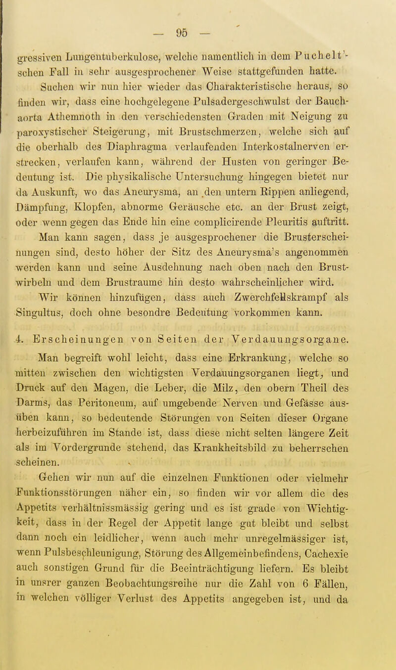 gressiven Limgeutuborkulose, welche namentlich in dem Puchelt'- schen Fall iu sehr ausgesprochener Weise stattgefunden hatte. Sachen wir nun hier wieder das Charakteristische heraus, so huden wir, dass eine hochgelegene Pulsadergeschwulst der Bauch- aorta Athemnoth iu den verschiedensten Graden mit Neigung zu pai'oxystischer Steigerung, mit Brustschmerzen, welche sich auf die oberhalb des Diaphragma verlaufenden Interkostalnerven er- strecken, verlaufen kann, während der Husten von geringer Be- deutung ist. Die physikalische Untersuchung hingegen bietet nur da Auskimft, wo das Aneurysma, an den untern Rippen anliegend, Dämpfung, Klopfen, abnorme G-eräusche etc. an der Brust zeigt, oder wenn gegen das Ende hin eine complicirende Pleuritis auftritt. Mau kann sagen, dass je ausgesprochener die Brusterschei- nungen sind, desto höher der Sitz des Aneurysma's angenommen werden kann und seine Ausdehnung nach oben nach den Brust- wirbeln und dem Brustraume hin desto wahrscheinlicher wird. Wir können hinzufügen, dass auch Zwerchfeüskrampf als Singultus, doch ohne besondre Bedeutung vorkommen kann. 4. Erscheinungen von Seiten der Verdauungsorgane. Man begxeift wohl leicht, dass eine Erkrankung, welche so mitten zwischen den wichtigsten Verdauungsorganen liegt^ und Druck auf den Magen, die Leber, die Milz, den obern Theil des •Darms, das Peritoneum, auf umgebende Nerven und Gefässe aus- üben kann, so bedeutende Störungen von Seiten dieser Organe herbeizuführen im Stande ist, dass diese nicht selten längere Zeit als im Vordergrunde stehend, das Krankheitsbild zu beherrschen scheinen. Gehen wir nun auf die einzelnen Funktionen oder vielmehr Funktionsstörungen näher ein, so finden wir vor allem die des Appetits verhältnissmässig gering und es ist grade von Wichtig- keit, dass in der Regel der Appetit lange gut bleibt und selbst dann noch ein leidlicher, wenn auch mehr unregelmässiger ist, wenn Pulsbeschleunigung, Störung des Allgemeinbefindens, Cachexie auch sonstigen Grund für die Beeinträchtigung liefern. Es bleibt in unsrer ganzen Beobachtungsreihe nur die Zahl von 6 Fällen, in welchen völliger Verlust des Appetits angegeben ist, und da