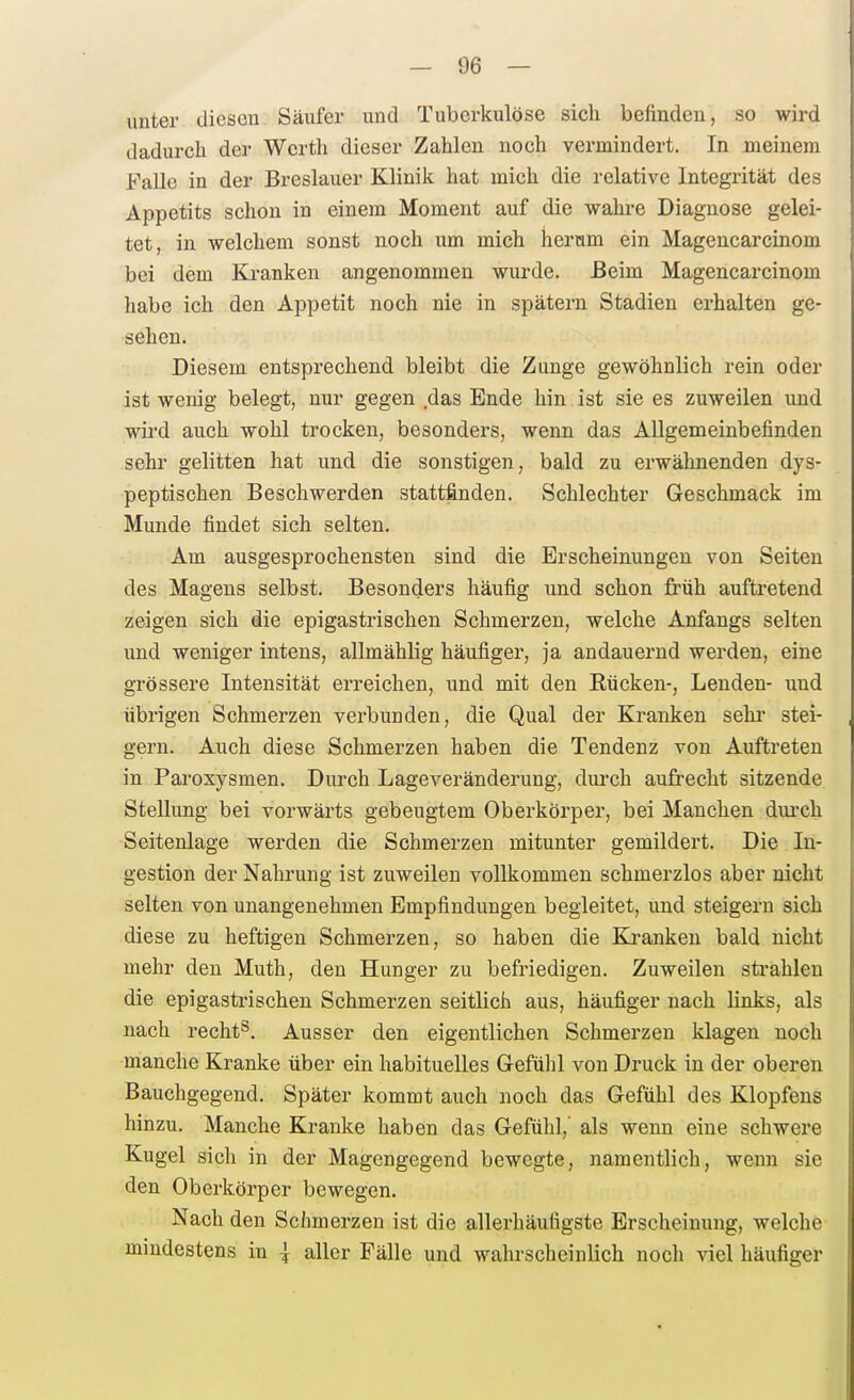 unter diesen Säufer und Tuberkulöse sich befinden, so wird dadurch der Werth dieser Zahlen noch vermindert. In meinem Falle in der Breslauer Klinili hat mich die relative Integrität des Appetits schon in einem Moment auf die wahre Diagnose gelei- tet, in welchem sonst noch um mich hercim ein Magencarcinom bei dem Kranken angenommen wurde. Beim Magencarcinom habe ich den Appetit noch nie in spätem Stadien erhalten ge- sehen. Diesem entsprechend bleibt die Zunge gewöhnlich rein oder ist wenig belegt, nur gegen das Ende hin ist sie es zuweilen und wird auch wohl trocken, besonders, wenn das Allgemeinbefinden sehr gelitten hat und die sonstigen, bald zu erwähnenden dys- peptischen Beschwerden stattfinden. Schlechter Geschmack im Munde findet sich selten. Am ausgesprochensten sind die Erscheinungen von Seiten des Magens selbst. Besonders häufig und schon früh auftretend zeigen sich die epigastrischen Schmerzen, welche Anfangs selten und weniger intens, allmählig häufiger, ja andauernd werden, eine grössere Intensität erreichen, und mit den Rücken-, Lenden- und übrigen Schmerzen verbunden, die Qual der Kranken sehr stei- gern. Auch diese Schmerzen haben die Tendenz von Auftreten in Paroxysmen. Durch Lageveränderung, dui'ch aufrecht sitzende Stellung bei vorwärts gebeugtem Oberkörper, bei Manchen dui-ch Seitenlage werden die Schmerzen mitunter gemildert. Die In- gestion der Nahrung ist zuweilen vollkommen schmerzlos aber nicht selten von unangenehmen Empfindungen begleitet, und steigern sich diese zu heftigen Schmerzen, so haben die Kranken bald nicht mehr den Muth, den Hunger zu befriedigen. Zuweilen strahlen die epigastrischen Schmerzen seitlich aus, häufiger nach links, als nach recht^. Ausser den eigentlichen Schmerzen klagen noch manche Kranke über ein habituelles Gefühl von Druck in der oberen Bauchgegend. Später kommt auch noch das Gefühl des Klopfens hinzu. Manche Kranke haben das Gefühl,' als wenn eine schwere Kugel sich in der Magengegend bewegte, namentlich, wenn sie den Oberkörper bewegen. Nach den Schmerzen ist die allerhäufigste Erscheinung, welche mindestens in | aller Fälle und wahrscheinlich noch viol häufiger