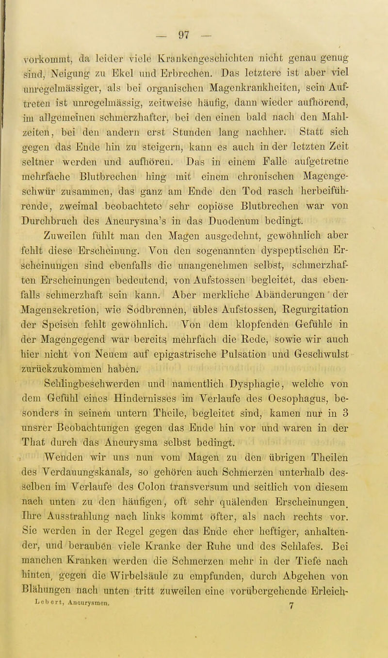 vorkommt, da leider viele Kninkcngescliichtcn nicht genau genug sind, Neigung zu Ekel und Erbrechen. Das letztere ist aber viel unregclmässiger, als bei organischen Magenkrankheiten, sein Auf- treten ist um-egelmässig, zeitweise häulig, dann wieder aufhörend, im allgemeinen schmerzhafter, bei den einen bald nach den Mahl- zeiten, bei den andern erst Stunden lang nachher. Statt sich gegen das Ende hin zu steigern, kann es auch in der letzten Zeit seltner werden und aufhören. Das in einem Falle aufgetretne mehrfache Blutbrechen hing mit einem chronischen Magenge- schwür zusammen, das ganz am Ende den Tod rasch herbeifüh- rende, zweimal beobachtete sehr copiöse Blutbrechen war von Durchbruch des Aneurysma's in das Duodenum bedingt. Zuweilen fühlt man den Magen ausgedehnt, gewöhnlich aber fehlt diese Erscheinung. Von den sogenannten dyspeptischen Er- scheinungen sind ebenfalls die unangenehmen selbst, schmerzhaf- ten Erscheimuigen bedeutend, von Aufstossen begleitet, das eben- falls schmerzhaft sein kann. Aber merkliche Abänderungen der Magensekretion, wie Sodbrennen, übles Aufstossen, Regurgitation der Speisen fehlt gewöhnlich. Von dem klopfenden Gefühle in der Magengegend war bereits mehrfach die Rede, sowie wir auch hier nicht von Neuem auf epigastrische Pulsation und Geschwulst zurückzukommen haben. Schlingbeschwerden und namentlich Dysphagie, welche von dem Gefühl eines Hindernisses im Verlaufe des Oesophagus, be- sonders in seinem untern Theile, begleitet sind, kamen nur in 3 unsrer Beobachtungen gegen das Ende hin vor und waren in der That durch das Aneurysma selbst bedingt. Wenden wir uns nun vom Magen zu den übrigen Theilen des Verdauungskanals, so gehören auch Schmerzen unterhalb des- selben im Verlaufe des Colon transversum und seitlich von diesem nach unten zu den häufigen, oft sehr quälenden Erscheinungen^ Ihre Ausstrahlung nach links kommt öfter, als nach rechts vor. Sie werden in der Regel gegen das Ende eher heftiger, anhalten- der, und beraubön viele Kranke der Ruhe und des Schlafes. Bei manchen Kranken werden die Schmerzen mehr in der Tiefe nach hinten, gegen die Wirbelsäule zu empfunden, durch Abgehen von Blähungen nach unten tritt zuweilen eine vorübergehende Erleich- LOl) ort, Aiioiirysmon. rj