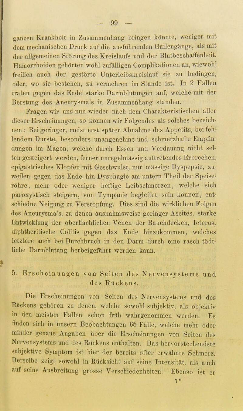 ganzen Krankheit in Zusammenhang bringen könnte, weniger mit dem mechanischen Druck auf die ausführenden Gallcngänge, als mit der allgemeinen Störung des Kreislaufs und der Blutbeschaffenheit. Hämorrhoiden gehörten wohl zufälligen Complikationen an, wiewohl freilich auch der gestörte Unterleibskreislauf sie zu bedingen, oder, wo sie bestehen, zu vermeliren im Stande ist. In 2 Fällen traten gegen das Ende starke Darmblutungen auf, welche mit der Berstung des Aneurysma's in Zusammenhang standen, Fragen wir uns nun wieder nach dem Charakteristischen aller dieser Erscheinungen, so können wir Folgendes als solches bezeich- nen : Bei geringer, meist erst später Abnahme des Appetits, bei feh- lendem Durste, besonders unangenehme und schmerzhafte Empfin- dungen im Magen, welche durch Essen und Verdauung nicht sel- ten gesteigert werden, ferner unregelmässig auftretendes Erbrechen, epigastrisches Klopfen mit Geschwulst, nur mässige Dyspepsie, zu- weilen gegen das Ende hin Dysphagie am untern Theil der Speise- röhre, mehr oder weniger heftige Leibschmerzen, welche sich paroxystisch steigern, von Tympanie begleitet sein können, ent- schiedne Neigung zu Verstopfung. Dies sind die wirklichen Folgen des Aneurysma's, zu denen ausnahmsweise geringer Ascites, starke Entwicklung der oberflächlichen Venen der Bauchdecken, Icterus, diphtheritische Colitis gegen das Ende hinzukommen, welches letztere auch bei Durchbruch in den Darm durch eine rasch tödt- liche Darmblutung herbeigeführt werden kann. 5. Erscheinungen von Seiten des Nervensystems und des Kückens. Die Erscheinungen von Seiten des Nervensystems und des Rückens gehören zu denen, welche sowohl subjektiv, als objektiv in den meisten Fällen schon früh wahrgenommen werden. Es finden sich in unsern Beobachtungen 65 Fälle, welche mehr oder minder genaue Angaben über die Erscheinungen von Seiten des Nervensystems und des Rückens enthalten. Das hervorstechendste subjektive Symptom ist hier der bereits öfter erwähnte Schmerz. Derselbe zeigt sowohl in Rücksicht auf seine Intensität, als auch auf seine Ausbreitung grosse Verschiedenheiten. Ebenso ist er 7*