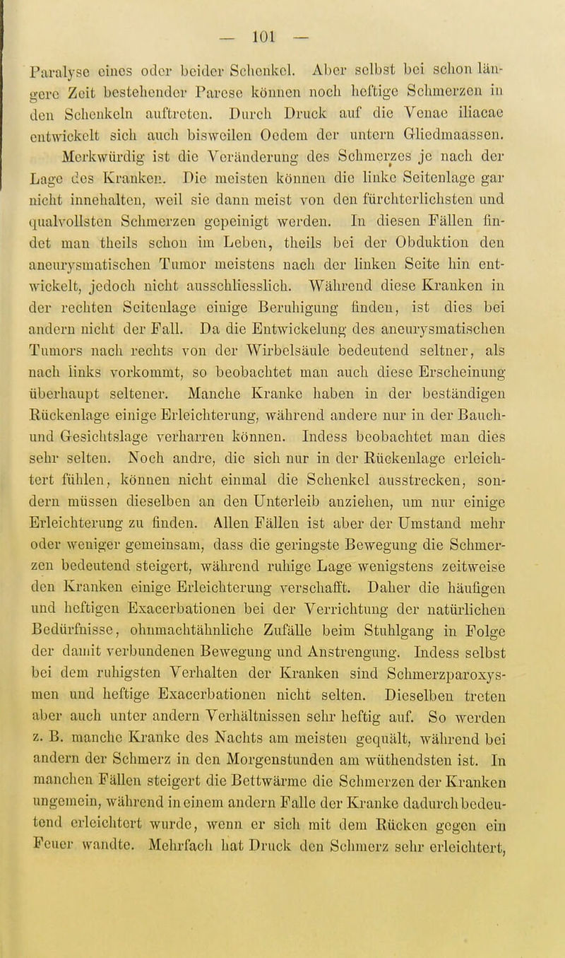 Paralyse eines oder beider Sclicukcl. Aber selbst bei schon län- gere Zeit bestehender Parese können noch heftige Schmerzen in den Schenkeln auftreten. Durch Druck auf die Venae iliacae entwickelt sich auch bisweilen Oedeni der untern G-liedmaassen. Merkwürdig ist die Veränderung des Schmerzes je nach der Lage des Kranken. Die meisten können die linke Seitenlage gar nicht innehalten, weil sie dann meist von den fürchterlichsten und qualvollsten Schmerzen gepeinigt werden. In diesen Fällen fin- det mau theils schon im Leben, theils bei der Obduktion den aneurysmatischen Tumor meistens nach der linken Seite hin ent- wickelt, jedoch nicht ausschliesslich. Während diese Kranken in der rechten Seitenlage einige Beruhigung finden, ist dies bei andern nicht der Fall. Da die Entwickelung des aneurysmatischen Tumors nach rechts von der Wirbelsäule bedeutend seltner, als nach links vorkommt, so beobachtet man auch diese Erscheinung überhaupt seltener. Manche Kranke haben in der beständigen Rückenlage einige Erleichterung, während andere nur in der Bauch- und Gesichtslage verharren können. Indess beobachtet man dies sehr selten. Noch andre, die sich nur in der Rückenlage erleich- tert fühlen, können nicht einmal die Schenkel ausstrecken, son- dern müssen dieselben an den Unterleib anziehen, um nur einige Erleichterung zu finden. Allen Fällen ist aber der Umstand mehr oder weniger gemeinsam, dass die geringste Bewegung die Schmer- zen bedeutend steigert, während ruhige Lage wenigstens zeitweise den Kranken einige Erleichterung verschafft. Daher die häufigen und heftigen Exacerbationen bei der Verrichtung der natürlichen Bedürfnisse, ohnmachtähnliche Zufälle beim Stuhlgang in Folge der damit verbundenen Bewegung und Anstrengung. Indess selbst bei dem ruhigsten Verhalten der Kranken sind Schmerzparoxys- men und heftige Exacerbationen nicht selten. Dieselben treten aber auch unter andern Verhältnissen sehr heftig auf. So werden z. B. manche Kranke des Nachts am meisten gequält, während bei andern der Schmerz in den Morgenstunden am wüthendsten ist. In manchen Fällen steigert die Bettwärme die Schmerzen der Kranken ungemein, während in einem andern Falle der Kranke dadurch bedeu- tend erleichtert wurde, wenn er sich mit dem Rücken gegen ein Feuer wandte. Mehrfach hat Druck den Schmerz sehr erleichtert,