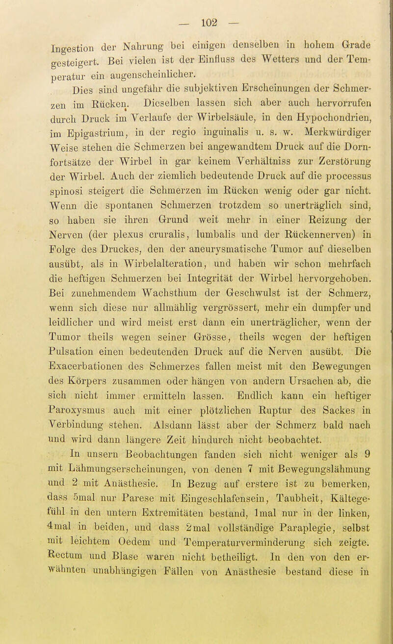Ingestion der Nahrung bei einigen denselben in hohem Grade gesteigert. Bei vielen ist der Einfluss des Wetters und der Tem- peratur ein augenscheinlicher. Dies sind ungefähr die subjektiven Erscheinungen der Schmer- zen im Rücken. Dieselben lassen sich aber auch hervorrufen durch Druck im Verlaufe der Wirbelsäule, in den Hypochondrien, im Bpigastrium, in der regio inguinalis u. s. w. Merkwürdiger Weise stehen die Schmerzen bei angewandtem Druck auf die Dorn- fortsätze der Wirbel in gar keinem Verhältniss zur Zerstörung der Wirbel. Auch der ziemlich bedeutende Druck auf die processus spinosi steigert die Schmerzen im Rücken wenig oder gar nicht. Wenn die spontanen Schmerzen trotzdem so unerträglich sind, so haben sie ihren Grund weit mehr in einer Reizung der Nerven (der plexus cruralis, lumbalis und der Rückennerven) in Folge des Druckes, den der aneurysmatische Tumor auf dieselben ausübt, als in Wirbelalteration, und haben wir schon mehrfach die heftigen Schmerzen bei Integrität der Wirbel hervorgehoben. Bei zunehmendem Wachsthum der Geschwulst ist der Schmerz, wenn sich diese nur allmählig vergrössert, mehr ein dumpfer und leidlicher und wird meist erst dann ein unerträglicher, wenn der Tumor theils wegen seiner Grösse, theils wegen der heftigen Pulsation einen bedeutenden Druck auf die Nerven ausübt. Die Exacerbationen des Schmerzes fallen meist mit den Bewegungen des Körpers zusammen oder hängen von andern Ursachen ab, die sich nicht immer ermitteln lassen. Endlich kann ein heftiger Paroxysmus auch mit einer plötzlichen Ruptur des Sackes in Verbindung stehen. Alsdann lässt aber der Schmerz bald nach und wird dann längere Zeit hindurch nicht beobachtet. In unsern Beobachtungen fanden sich nicht weniger als 9 mit Lähmungserscheinungen, von denen 7 mit ßewegungslähmung und 2 mit Anästhesie. In Bezug auf erstere ist zu bemerken, dass 5mal nur Parese mit Eingeschlafensein, Taubheit, Kältege- fühl in den untern Extremitäten bestand, Imal nur in der linken, 4mal in beiden, und dass 2mal vollständige Paraplegie, selbst mit leichtem Oedem und Temperaturverminderung sich zeigte. Rectum und Blase waren nicht betheiligt. In den von den er- wähnten unabhängigen Fällen von Anästhesie bestand diese in