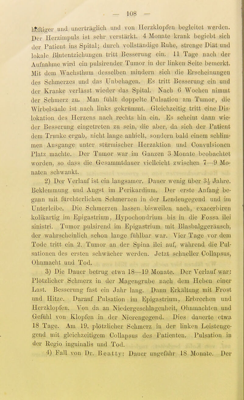 htfti-er und unerträglich und von Herzklopfen begleitet werden. Der Hcrzinipuls ist sehr verstärkt. 4 Monate krank begiebt sich der Patient ins Spital; durch vollständige Ruhe, strenge Diät und lokale Blutentziehuugen tritt Besserung ein, 11 Tage nach der Aulnahuie wird ein pulsirender Tumor in der linken Seite bemerkt. Mit dem Wachsthum desselben mindern sich die Erscheinungen des Schmerzes und das Unbehagen. Es tritt Besserung ein und der Kranke verlässt wieder das Spital. Nach 6 Wochen nimmt der Schmerz zu. Man fühlt doppelte Pulsation am Tumor, die Wirbelsäule ist nach links gekrümmt. Gleichzeitig tritt eine Dis- lokation des Herzens nach rechts hin ein. Es scheint dann wie- der Besserung eingetreten zu sein, die aber, da sich der Patient dem Trünke ergab, nicht lange anhielt, sondern bald einem schlim- men Ausgange unter stürmischer Herzaktion und Convulsionen Platz machte. Der Tumor war im Granzcu 3 Monate beobachtet worden, so dass die Gesammtdauer vielleicht zwischen 7—9 Mo- naten schwankt. 2) Der Verlauf ist ein langsamer. Dauer wenig über 3=} Jahre. Beklemmimg und Angst im Perikardium. Der erste Anfang be- gann mit fürchterlichen Schmerzen iu der Lendengegend und im Unterleibe. Die Schmerzen lassen bisweilen nach, exacerbireu kolikartig im Epigastrium, Hj'pochondrium bis in die Fossa ilei sinistri. Tumor pulsireiid im Epigastrium mit Blasbalggeräusch, der wahrscheinlich schon lange fühlbar war. Vier Tage vor dem Tode tritt ein 2. Tumor an der Spina ilei auf, wähi-end die Pul- sationen des ersten schwächer werden. Jetzt schneller Collapsus, Ohnmacht und Tod. 3) Die Dauer betrug etwa 18—19 Monate. Der Verlauf war: Plötzlicher Schmerz in der Magengrube nach dem Heben einer Last. Besserung fast ein Jalu* lang. Dann Erkältung mit Frost und Hitze. Darauf Pulsation im Epigastrium, Erbrechen und Herzklopfen. Von da an Niedergeschlagenheit, Ohnmächten und Gefühl von Klopfen in der Nierengegend. Dies dauerte etwa 18 Tage. Am 19. plötzlicher Schmerz in der linken Leistenge- gend mit gleichzeitigem Collapsus des Patienten. Pulsation in der Regio inguinalis und Tod. 4) Fall von Dr. Beatty: Dauer ungefähr 18 Monate. Der