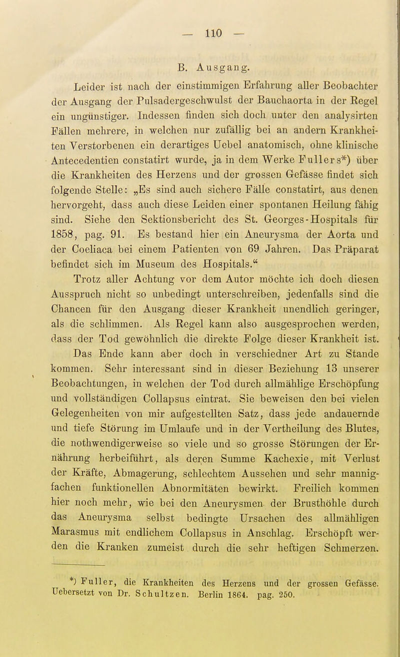 B, Ausgang. Leider ist nach der einstimmigen Erfahrung aller Beobachter der Ausgang der Pulsadergeschwulst der Bauchaorta in der Regel ein ungünstiger. Indessen finden sich doch unter den analysirten Fällen mehrere, in welchen nur zufällig bei an andern Krankhei- ten Verstorbenen ein derartiges Uebel anatomisch, ohne klinische Antecedentien constatirt wurde, ja in dem Werke Füllers*) über die Krankheiten des Herzens und der grossen Gefässe findet sich folgende Stelle: „Es sind auch sichere Fälle constatirt, aus denen hervorgeht, dass auch diese Leiden einer spontanen Heilung fähig sind. Siehe den Sektionsbericht des St. Georges - Hospitals für 1858, pag. 91. Es bestand hier ein Aneurysma der Aorta und der Coeliaca bei einem Patienten von 69 Jahren. Das Präparat befindet sich im Museum des Hospitals. Trotz aller Achtung vor dem Autor möchte ich doch diesen Ausspruch nicht so unbedingt unterschreiben, jedenfalls sind die Chancen für den Ausgang dieser Krankheit unendlich geringer, als die schlimmen. Als Regel kann also ausgesprochen werden, dass der Tod gewöhnlich die direkte Folge dieser Krankheit ist. Das Ende kann aber doch in verschiedner Art zu Stande kommen. Sehr interessant sind in dieser Beziehung 13 unserer Beobachtungen, in welchen der Tod durch allmählige Erschöpfung und vollständigen Collapsus eintrat. Sie beweisen den bei vielen Gelegenheiten von mir aufgestellten Satz, dass jede andauernde und tiefe Störung im Umlaufe und in der Vertheilung des Blutes, die nothwendigerweise so viele und so grosse Störungen der Er- nährung herbeiführt, als deren Summe Kachexie, mit Verlust der Kräfte, Abmagerung, schlechtem Aussehen und sehr mannig- fachen funktionellen Abnormitäten bewirkt. Freilich kommen hier noch mehr, wie bei den Aneurysmen der Brusthöhle durch das Aneurysma selbst bedingte Ursachen des allmähligen Marasmus mit endlichem Collapsus in Anschlag. Erschöpft wer- den die Kranken zumeist durch die sehr heftigen Schmerzen. *) Füller, die Krankheiten des Herzens und der grossen Gefässe. Uebersetzt von Dr. Scliultzen. Berlin 1864. pag. 250.