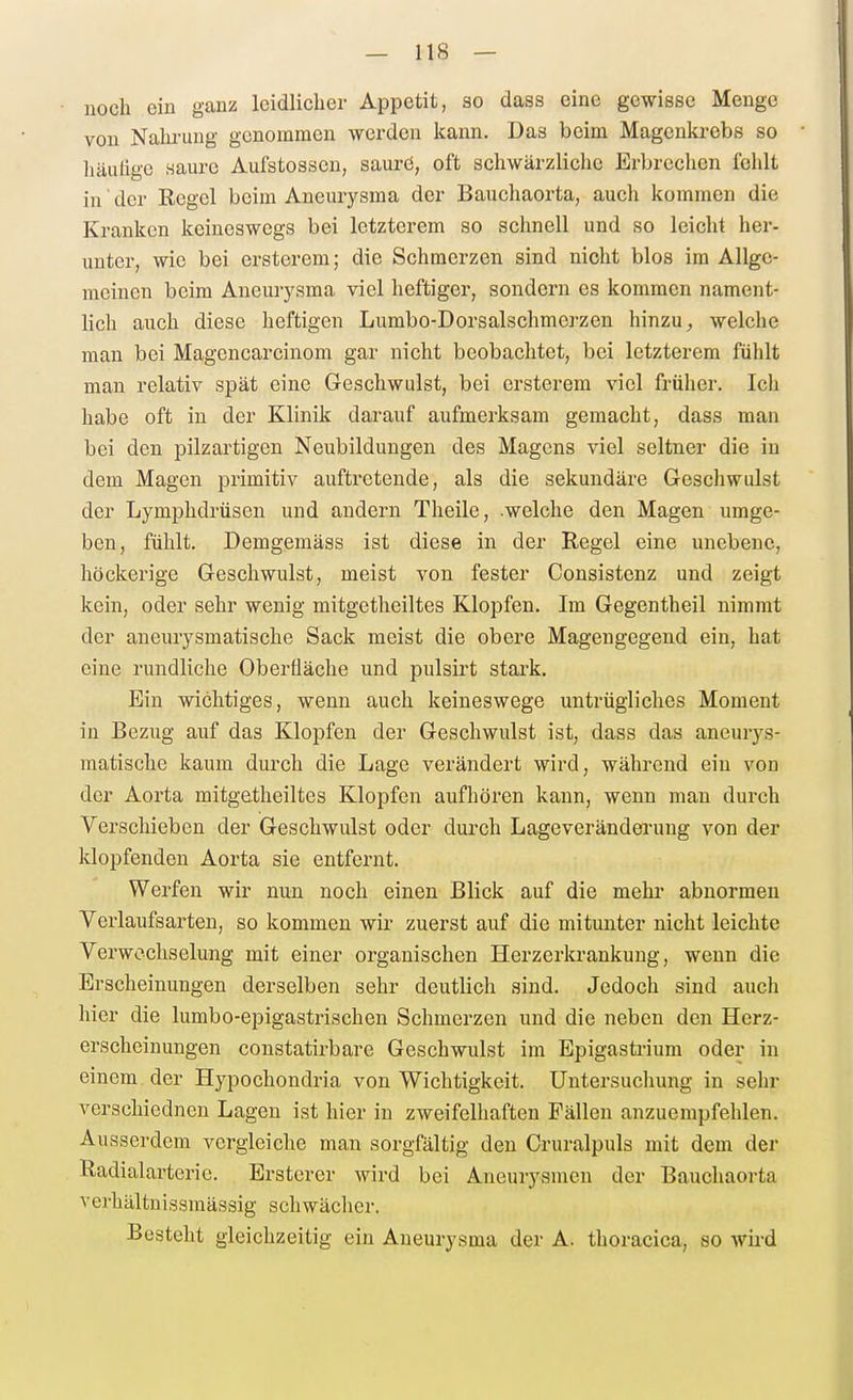 — IIS — noch ein ganz leidlicher Appetit, so dass eine gewisse Menge von Nalu-ung genommen worden kann. Das beim Magenkrebs so liäulige Haurc Aufstossen, saurö, oft schwärzliche Erbrechen fehlt in' der Regel beim Aneurysma der Baucliaorta, auch kommen die Kranken keineswegs bei letzterem so schnell und so leicht her- unter, wie bei ersterem; die Schmerzen sind nicht blos im Allge- meinen beim Aneurysma viel heftiger, sondern es kommen nament- lich auch diese heftigen Lumbo-Dorsalschmerzen hinzuwelche man bei Magcncarcinom gar nicht beobachtet, bei letzterem fühlt man relativ spät eine Geschwulst, bei ersterem viel früher. Ich habe oft in der Klinik darauf aufmerksam gemacht, dass man bei den pilzartigen Neubildungen des Magens viel seltner die in dem Magen primitiv auftretende, als die sekundäre Geschwulst der Lymphdrüsen und andern Theile, .welche den Magen umge- ben, fühlt. Demgemäss ist diese in der Regel eine unebene, höckerige Geschwulst, meist von fester Consistenz und zeigt kein, oder sehr wenig mitgetheiltes Klopfen. Im Gegentheil nimmt der aneurysmatische Sack meist die obere Magengegend ein, hat eine rundliche Oberfläche und pulsirt stark. Ein wichtiges, wenn auch keineswege untrügliches Moment in Bezug auf das Klopfen der Geschwulst ist, dass das aneurys- matische kaum durch die Lage verändert wird, während ein von der Aorta mitgetheiltes Klopfen aufliören kann, wenn man durch Verschieben der Geschwulst oder durch Lageveränderung von der klopfenden Aorta sie entfernt. Werfen wir nun noch einen Blick auf die mehr abnormen Verlaufsarten, so kommen wir zuerst auf die mitunter nicht leichte Verwechselung mit einer organischen Herzerkrankuug, wenn die Erscheinungen derselben sehr deutlich sind. Jedoch sind auch hier die lumbo-epigastrischen Schmerzen und die neben den Herz- erscheinungen constatirbare Geschwulst im Bpigasti-ium oder in einem der Hypochondria von Wichtigkeit. Untersuchung in sehr verschiednen Lagen ist hier in zweifelhaften Fällen anzuempfehlen. Ausserdem vergleiche man sorgfältig den Cruralpuls mit dem der Radialarterie. Ersterer wird bei Aneurysmen der Bauchaorta verhältnissmässig schwächer. Besteht gleichzeitig ein Aneurysma der A. thoracica, so wird