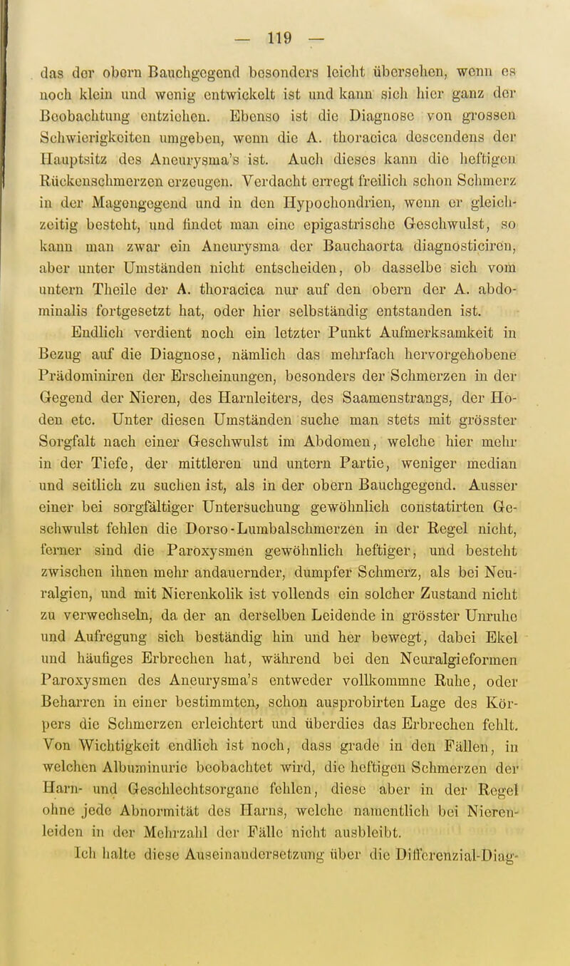 das dor oborn Bauchgegend besonders leiclit übersehen, wenn es noch klein und wenig entwickelt ist und kann sich hier ganz der Beobachtung entziehen. Ebenso ist die Diagnose von gi-osseii Schwierigkeiten umgeben, wenn die A. thoracica dcscendens der llauptsitz des Aneurysma's ist. Auch dieses kann die lieftigen Rückenschmerzen erzeugen. Verdacht erregt freilich schon Sclimcrz in der Magongegend und in den Hypochondrien, wenn er gieicli- zcitig besteht, und findet man eine epigastrische Geschwulst, so kann man zwar ein Aneurysma der Bauchaorta diagnosticiren, aber unter Umständen nicht entscheiden, ob dasselbe sich vom untern Theile der A. thoracica nur auf den obern der A. abdo- minalis fortgesetzt hat, oder hier selbständig entstanden ist. Endlich verdient noch ein letzter Punkt Aufmerksamkeit in Bezug auf die Diagnose, nämlich das melii-fach hervorgehobene Prädominiren der Erscheinungen, besonders der Schmerzen in der Gegend der Nieren, des Harnleiters, des Saamenstrangs, der Ho- den etc. Unter diesen Umständen suche man stets mit grösster Sorgfalt nach einer Geschwulst im Abdomen, welche hier mehr in der Tiefe, der mittleren und untern Partie, weniger median und seitlich zu suchen ist, als in der obern Bauchgegend. Ausser einer bei sorgfältiger Untersuchung gewöhnlich constatirten Ge- schwulst fehlen die Dorso-Lumbaischmerzen in der Regel nicht, ferner sind die Paroxysmen gewöhnlich heftiger, und besteht zwischen ihnen mehr andauernder, dumpfer Schmerz, als bei Neu- ralgien, und mit Nierenkolik ist vollends ein solcher Zustand nicht zu verwechseln, da der an derselben Leidende in grösster Unruhe und Aufregung sich beständig hin und her bewegt, dabei Ekel und häufiges Erbrechen hat, während bei den Neuralgieformen Paroxysmen des Aneurysma's entweder volllcommne Ruhe, oder Beharren in einer bestimmten, schon ausprobirten Lage des Kör- pers die Schmerzen erleichtert und überdies das Erbrechen fehlt. Von Wichtigkeit endlich ist noch, dass grade in den Fällen, in welchen Albuminurie beobachtet wird, die heftigen Schmerzen der Harn- und Geschlechtsorgane fehlen, diese aber in der Regel ohne jede Abnormität des Harns, welche namentlich bei Nieren- leiden in der Meln-zahl der Fälle nicht ausbleibt. Ich halte diese Auseinandersetzung über die DiÜ'crenzial-Diag-