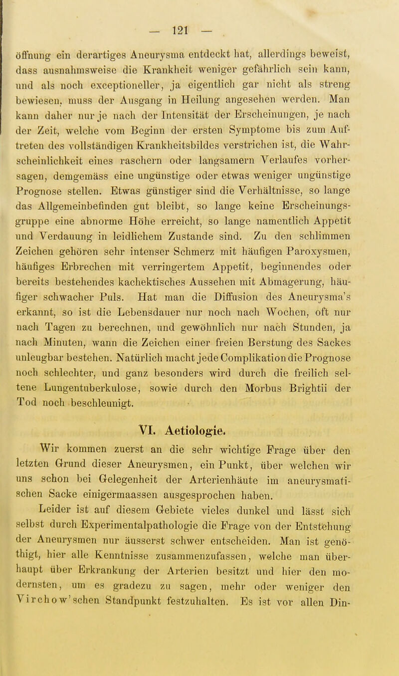 Öffnung ein derartiges Aneurysma entdeckt hat, allerdings beweist, dass ausnahmsweise die Krankheit weniger gefährlich sein kann, und als noch exceptioneller, ja eigentlich gar nicht als streng bewiesen, muss der Ausgang in Heilung angesehen werden. Man kann daher nur je nach der Intensität der Erscheinungen, je nach der Zeit, welche vom Beginn der ersten Symptome bis zum Auf- treten des vollständigen Krankheitsbildcs verstrichen ist, die Wahr- scheinlichkeit eines rascliern oder langsamem Verlaufes vorher- sagen, demgemäss eine ungünstige oder etwas weniger ungünstige Prognose stellen. Etwas günstiger sind die Verhältnisse, so lange das Allgemeinbefinden gut bleibt, so lange keine Erscheinungs- gnippe eine abnorme Höhe erreicht, so lange namentlich Appetit und Verdauung in leidlichem Zustande sind. Zu den schlimmen Zeichen gehören sehr intenser Schmerz mit häufigen Paroxysmen, häufiges Erbrechen mit verringertem Appetit, beginnendes oder bereits bestehendes kachektisches Aussehen mit Abmagerung, häu- figer schwacher Puls. Hat man die Diffusion des Aneurysma's ei'kannt, so ist die Lebensdauer nur noch nach Wochen, oft nur nach Tagen zu berechnen, und gewöhnlich nur nach Stunden, ja nach Minuten, wann die Zeichen einer freien Berstung des Sackes unleugbar bestehen. Natürlich macht jede Complikation die Prognose noch schlechter, und ganz besonders wird durch die freilich sel- tene Lungentuberkulose, sowie durch den Morbus Brightii der Tod noch beschleunigt. VI. Aetiologie. Wir kommen zuerst an die sehr wichtige Frage über den letzten Grund dieser Aneurysmen, ein Punkt, über welchen wir uns schon bei Gelegenheit der Arterienhäute im aneurysmati- schen Sacke einigermaassen ausgesprochen haben. Leider ist auf diesem Gebiete vieles dunkel und lässt sich selbst durch Experimentalpathologie die Frage von der Entstehung der Aneurysmen nur äusserst schwer entscheiden. Man ist genö- thigt, hier alle Kenntnisse zusammenzufassen, welche man über- haupt über Erkrankung der Arterien besitzt und hier den mo- dernsten, um es gradezu zu sagen, mehr oder weniger den Virchow'sehen Standpunkt festzuhalten. Es ist vor allen Din-