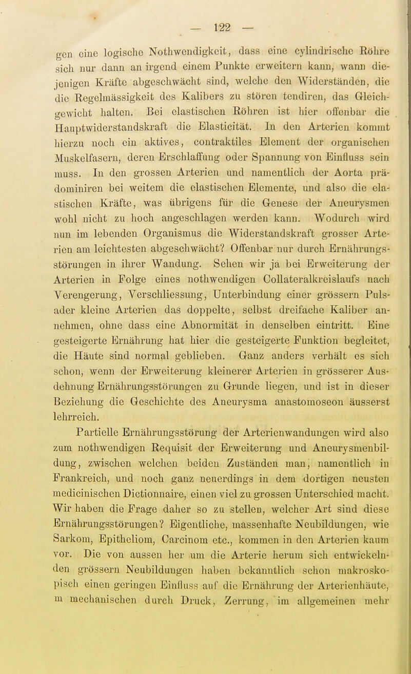 gen eine logisclie Nothwondigkcifc, dass eine cylindrische Röhre sicli nur dann an irgend einem Punkte erweitern kann, wann die- jenigen Kräfte abgeschwächt sind, welche den Widerständen, die die Regelinässigkeit des Kalibors zu stören tondiren, das Gleich- gewicht halten. Bei elastischen Röhren ist hier offenbar die Haupt wider Standskraft die Elasticität. In den Arterien kommt hierzu noch ein aktives, contraktiles Element der organischen Muskelfasern, deren Erschlaffung oder Spannung von Eiufluss sein muss. In den grossen Arterien und namentlich der Aorta prä- dominiren bei weitem die elastischen Elemente, und also die ela- stischen Kräfte, was übrigens für die Genese der Aneurysmen wohl nicht zu hoch angeschlagen werden kann. Wodurch wird nun im lebenden Organismus die Widerstandskraft grosser Arte- rien am leichtesten abgeschwächt? Offenbar nur durch Ernährungs- störungen in ihrer Wandung. Sehen wir ja bei Erweiterung der Arterien in Folge eines nothwendigen Collateralkreislaufs nach Verengerung, Verschliessung, Unterbindung einer grössern Puls- ader kleine Arterien das doppelte, selbst dreifache Kaliber an- nehmen, ohne dass eine Abnormität in denselben eintritt. Eine gesteigerte Ernährung hat hier die gesteigerte Punktion begleitet, die Häute sind normal geblieben. Ganz anders verhält es sich schon, wenn der Erweiterung kleinerer Arterien in grösserer Aus- dehnung Ernährungsstörungen zu Grunde liegen, und ist in dieser Beziehung die Geschichte des Aneurysma anastomoseon äusserst lehrreich. Partielle Ernährungsstörung der Ai-terienwandungen wird also zum nothwendigen Requisit der Erweiterung und Anemysmenbil- dung, zwischen welchen beiden Zuständen man, namentlich in Prankreich, und noch ganz neuerdings in dem dortigen neusten medicinischen Dictionnaire, einen viel zu grossen Unterschied macht. Wir haben die Frage daher so zu stellen, welcher Art sind diese Ernährungsstörungen? Eigentliche, massenhafte Neubildungen, wie Sarkom, Epitheliom, Carcinom etc., kommen in den Arterien kaum vor. Die von aussen her um die Arterie herum sich entwickeln- den grössern Neubildungen haben bekanntlich schon makrosko- pisch einen geringen Einfluss auf die Ernährung der Arterieuhäute, m mechanischen durch Druck, Zerrung, im allgemeinen mehr