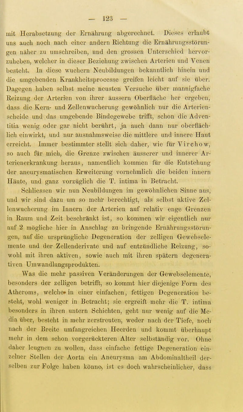 mit Herabsetzung der Ernährung abgercclinot. DieRcs erlaubt uns auch noch nach einer andern Riclitung die Ernälirungsstörun- geu nälier zu umschreiben, und den grossen Unterschied hervor- zuheben, welcher in dieser Beziehung zwischen Arterien und Venen besteht. In diese wuchern Neubildungen bekanntlich hinein und die umgebenden Krankheitsproccsse greifen leicht auf sie übei-. Dagegen haben selbst meine neusten Versuche über mannigfache Reizung der Artei'ien von ihrer äussern Oberfläche her ergeben, dass die Kern- und Zellenwucherung gewöhnlich nur die Arterien- scheide und das umgebende Bindegewebe trifft, schon die Adven- titia wenig oder gai' nicht berührt, ja auch dann nur oberfläch- lich einwirkt, und nur ausnahmsweise die mittlere und innere Haut erreicht. Immer bestimmterstellt sich daher, wie fürVirchow, so auch für mich, die Grenze zwischen äusserer und innerer Ar- terienerkrankung heraus, namentlich kommen für die Entstehung der aneurysmatischen Erweiterung vornehmlich die beiden innern Häute, und ganz vorzüglich die T. intima in Betracht. Schliessen wir nun Neubildungen im gewöhnlichen Sinne aus, und wir sind dazu um so mehl' berechtigt, als selbst aktive Zel- lenwucherung im Innern der Arterien auf relativ enge Grenzen in Raum und Zeit beschränkt ist, so kommen wir eigentlich nur auf 2 mögliche hier in Anschlag zu bringende Ernährungsstörun- gen, auf die ursprüngliche Degeneration der zelligen Gewebsele- raente und der Zellenderivate und auf entzündliche Reizung, so- wohl mit ihren aktiven, sowie auch mit ihren spätem degenera- tiven Umwandlungsprodukten. Was die mehr passiven Veränderungen der Gewebselemente, besonders der zelligen betrifft, so kommt hier diejenige Form des Atheroms, welche» in einer einfachen, fettigen Degeneration be- steht, wohl weniger in Betracht; sie ergreift mehr die T. intima besonders in ihren untern Schichten, geht nur wenig auf die Me- dia über, besteht in mehr zerstreuten, weder nach der Tiefe, noch nach der Breite umfangreichen Heerden und kommt überhaupt mehr in dem schon vorgerückteren Alter selbständig vor. Ohne daher leugnen zu wollen, dass einfache fettige Degeneration ein- zelner Stellen der Aorta ein Aneurysma am Abdominaltheil der- selben zur Folge haben könno, ist es doch wahrscheinlicher, dass