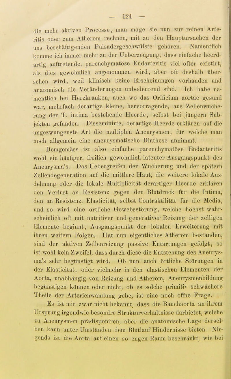die mehr aktiven Processe, man möge sie nun zur reinen Arte- ritis oder zum Atherom rechnen, mit zu den Hauptursachen der uns beschäftigenden Pulsadergeschwülste gehören. Namentlich komme ich immer mehr zu der Ucberzeugung, dass einfache heerd- artig auftretende, parenchymatöse Endarteritis viel öfter existirt, als dies gewöhnlich angenommen wird, aber oft deshalb über- sehen wird, weil klinisch keine Erscheinungen vorhanden und anatomisch die Veränderungen unbedeutend sind. Ich habe na- mentlich bei Herzkranken, auch wo das Orificium aortae gesund war, mehrfach derartige kleine, hervorragende, aus Zellenwuche- rung der T. intima bestehende Heerde, selbst bei Jüngern Sub- jekten gefunden. Disseminirte, derartige Heerde erklären auf die ungezwungenste Art die multiplen Aneurysmen, für welche man noch allgemein eine aneurysmatische Diathese annimmt. Demgemäss ist also einfache parenchymatöse Endarteritis wohl ein häufiger, freilich gewöhnlich latenter Ausgangspunkt des Aneurysma's. Das Uebergreifen der Wucherung und der spätem Zellendegeneration auf die mittlere Haut, die weitere lokale Aus- dehnung oder die lokale Multiplicität derartiger Heerde erklären den Vei'lust an Eesistenz gegen den Blutdruck füi- die Intima, den an Resistenz, Elastioität, selbst Contraktilität für die Media, und so wird eine örtliche Gewebsstörung, welche höchst wahr- scheinlich oft mit nutritiver und generativer Reizung der zelligeu Elemente beginnt, Ausgangspunkt der lokalen Erweiterung mit ihren weitern Folgen. Hat nun eigentliches Atherom bestanden, sind der aktiven Zellenreizung passive Entartungen gefolgt, so ist wohl kein Zweifel, dass durch diese die Entstehung des Aneurys- ma's selu- begünstigt wird. Ob nun auch örtliche Störungen in der Elasticität, oder vielmehr in den elastischen Elementen der Aorta, unabhängig von Reizung und Atherom, Aneurysmenbildung begünstigen können oder nicht, ob es solche primitiv schwächere Theile der Arterienwandung gebe^ ist eine noch offne Frage. Es ist mir zwar nicht bekannt, dass die Bauchaorta an ihrem Ursprung irgendwie besondre Strukturverhältnisse darbietet, welche zu Aneurysmen prädisponiren, aber die anatomische Lage dersel- ben kann unter Umständen dem Blutlauf Hindernisse bieten. Nir- gends ist die Aorta auf einen so engen Raum beschränkt, wie bei