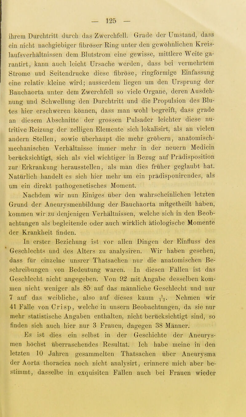 ihrem Durchtritt durch das Zwerchfell. Grade der Umstand, dass ein nicht nachgiebiger fibröser Ring unter den gewöhnlichen Kreis- laufsverhältnissen dem ßlutstrom eine gewisse, mittlere Weite ga- rantirt, kann auch leicht Ursache worden, dass bei vermehrtem Strome und Seitendrucke diese fibröse, ringförmige Einfassung eine relativ kleine wird; ausserdem liegen um den Ursprung der Bauchaorta unter dem Zwerchfell so viele Organe, deren Ausdeh- nung und Schwellung den Durchtritt und die Propulsion des Blu- tes hier erschweren können, dass man wohl begreift, dass grade an diesem Abschnitte der grossen Pulsader leichter diese nu- tritive Reizung der zelligen Elemente sich lokalisirt, als an vielen andern Stellen, sowie überhaupt die mehr gröbern, anatomisch- mechanischen Verhältnisse immer mehr in der neuern Medicin berücksichtigt, sich als viel wichtiger in Bezug auf Prädisposition zur Erkrankung herausstellen, als man dies früher geglaubt hat. Natürlich handelt es sich hier mehr um ein prädisponircndes, als um ein direkt pathogenetisches Moment. Nachdem wir nun Einiges über den wahrscheinlichen letzten Grund der Aneurysmenbildung der Bauchaorta mitgetheilt haben, kommen wir zu denjenigen Verhältnissen, welche sich in den Beob- achtungen als begleitende oder auch wirklich ätiologische Momente der Krankheit finden. In erster Beziehung ist vor allen Dingen der Einfluss des Geschlechts und des Alters zu analysiren. Wir haben gesehen, dass für einzelne unsrer Thatsachen nur die anatomischen Be- schreibungen von Bedeutung waren. In diesen Fällen ist das Geschlecht nicht angegeben. Von 92 mit Angabe desselben kom- men nicht weniger als 85 auf das männliche Geschlecht und nur 7 auf das weibliche, also auf dieses kaum V^. Nehmen wir 41 Fälle von Crisp, welche in unsern Beobachtungen, da sie nur mehr statistische Angaben enthalten, nicht berücksichtigt sind, so finden sich auch hier nur 3 Frauen, dagegen 38 Männer. Es ist dies ein selbst in der Geschichte der Aneurys- men höchst überraschendes Resultat. Ich habe meine in den letzten 10 Jahren gesammelten Thatsachen über Aneurysma der Aorta thoracica noch nicht analysirt, erinnere mich aber be- stimmt, dasselbe in exquisiten Fällen auch bei Frauen wieder