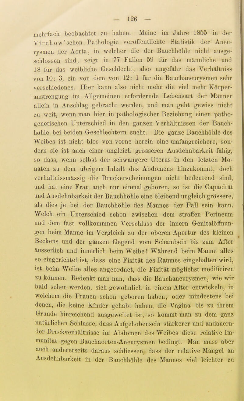 fliehrfach beobachtet zu haben. Meine im Jahre 1855 in der Virchow'sehen Pathologie veröffcutlicbtc Statistik der Ancii- i-ysmen der Aorta, in welcher die der Bauchhöhle nicht ausge- schlossen sind, zeigt in 77 Fällen 59 für das männliche und 18 für das weibliche Geschlecht, also ungefähr das Verhältniss von lü: 3, ein von dem von 12: 1 für die Bauchaneurysmen sehr verschiedenes. Hier kann also nicht mehr die viel mehr Körper- anstrengung im Allgemeinen erfordernde Lebensart der Männer allein in Anschlag gebracht werden, und man geht gewiss nicht zu weit, wenn man hier in pathologischer Beziehung einen patho- genetischen Unterschied in den ganzen Verhältnissen der Bauch- höhle bei beiden Geschlechtern sucht. Die ganze Bauchhöhle des Weibes ist nicht blos von vorne herein eine umfangreichere, son- dern sie ist auch einer ungleich grösseren Ausdehnbarkeit fähig, so dass,. wenn selbst der schwangere Uterus in den letzten Mo- naten zu dem übrigem Inhalt des Abdomens hinzukommt, doch verhältnissmässig die Druckerscheinungen nicht bedeutend sind, und hat eine Frau auch nur einmal geboren, so ist die Capacität und Ausdehnbarkeit der Bauchhöhle eine bleibend ungleich grössere, als dies je bei der Bauchhöhle des Mannes der Fall sein kann. Welch ein Unterschied schon zwischen dem straffen Perineum und dem fast vollkommnen Verschluss der innern Genitalöffnun- gen beim Manne im Vergleich zu der oberen Apertur des kleinen Beckens und der ganzen Gegend vom Schambein bis zum After äusserlich und innerlich beim Weibe! Während beim Manne alles so eingerichtet ist, dass eine Fixität des Raumes eingehalten wird, ist beim Weibe alles angeordnet, die Fixität möglichst modificiren zu können. Bedenkt man nun, dass die Bauchaneurysmen, wie wir bald sehen werden, sich gewöhnlich in einem Alter ent^vickeln, in welchem die Frauen schon geboren haben, oder mindestens bei denen, die keine Kinder gehabt haben, die Vagina bis zu ihrem Grunde hinreichend ausgeweitet ist, so kommt man zu dem ganz natürlichen Schlüsse, dass Aufgehobensein stärkerer und andauern- der Druckverhältnisse im Abdomen des Weibes diese relative Im- munität gegen Bauchaorten-Aneurysmen bedingt. Man muss aber auch andererseits daraus schlicssen; dass der relative Mangel an Ausdehnbarkeit in der Bauchhöhle des Mannes viel leichter zu