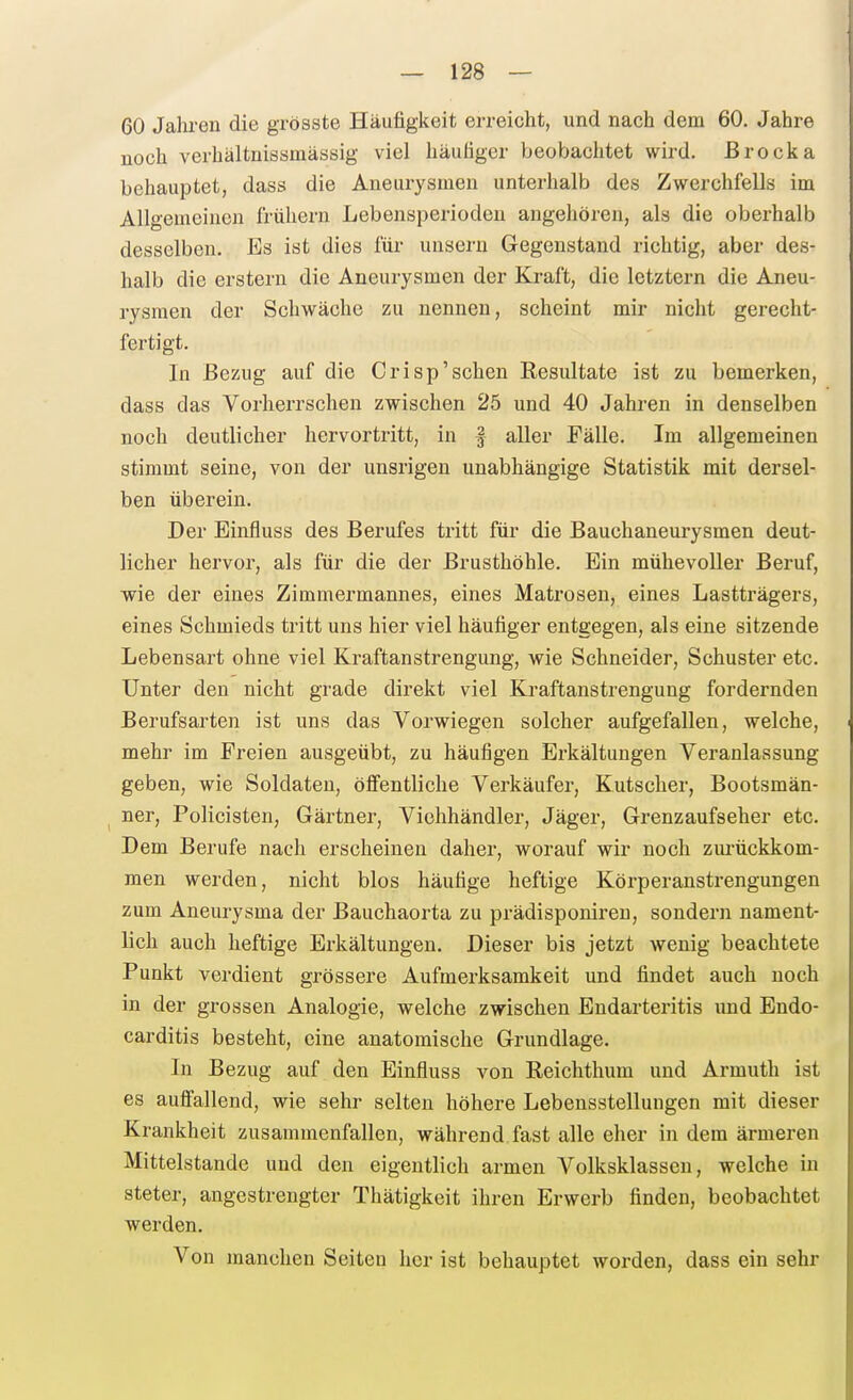 60 Jalu-en die grösste Häufigkeit erreicht, und nach dem 60. Jahre noch verhältnissmässig viel häufiger beobachtet wird. Brocka behauptet, dass die Aneurysmen unterhalb des Zwerchfells im Allgemeinen frühern Lebensperiodeu angehören, als die oberhalb desselben. Es ist dies für unseru Gegenstand richtig, aber des- halb die erstem die Aneurysmen der Kraft, die letztern die Aneu- rysmen der Schwäche zu nennen, scheint mir nicht gerecht- fertigt. In Bezug auf die Crisp'sehen Resultate ist zu bemerken, dass das Vorherrschen zwischen 25 und 40 Jahren in denselben noch deutlicher hervortritt, in f aller Fälle. Im allgemeinen stimmt seine, von der unsrigen unabhängige Statistik mit dersel- ben überein. Der Einfluss des Berufes tritt für die Bauchaneurysmen deut- licher hervor, als für die der Brusthöhle. Ein mühevoller Beruf, wie der eines Zimmermannes, eines Matrosen, eines Lastträgers, eines Schmieds tritt uns hier viel häufiger entgegen, als eine sitzende Lebensart ohne viel Kraftanstrengung, wie Schneider, Schuster etc. Unter den nicht grade direkt viel Kraftanstrengung fordernden Berufsarten ist uns das Vorwiegen solcher aufgefallen, welche, mehr im Freien ausgeübt, zu häufigen Erkältungen Veranlassung geben, wie Soldaten, öffentliche Verkäufer, Kutscher, Bootsmän- ^ ner, Policisten, Gärtner, Viehhändler, Jäger, Grenzaufseher etc. Dem Berufe nach erscheinen daher, worauf wir noch zm-ückkom- men werden, nicht blos häufige heftige Körperanstrengungen zum Aneurysma der Bauchaorta zu prädisponireu, sondern nament- lich auch heftige Erkältungen. Dieser bis jetzt wenig beachtete Punkt verdient grössere Aufmerksamkeit und findet auch noch in der grossen Analogie, welche zwischen Endarteritis und Endo- carditis besteht, eine anatomische Grundlage. In Bezug auf den Einfluss von Reichthum und Armuth ist es auffallend, wie sehr selten höhere Lebensstellungen mit dieser Krankheit zusammenfallen, während fast alle eher in dem ärmeren Mittelstande und den eigentlich armen Volksklassen, welche in steter, angestrengter Thätigkeit ihren Erwerb finden, beobachtet werden. Von manchen Seiten her ist behauptet worden, dass ein sehr