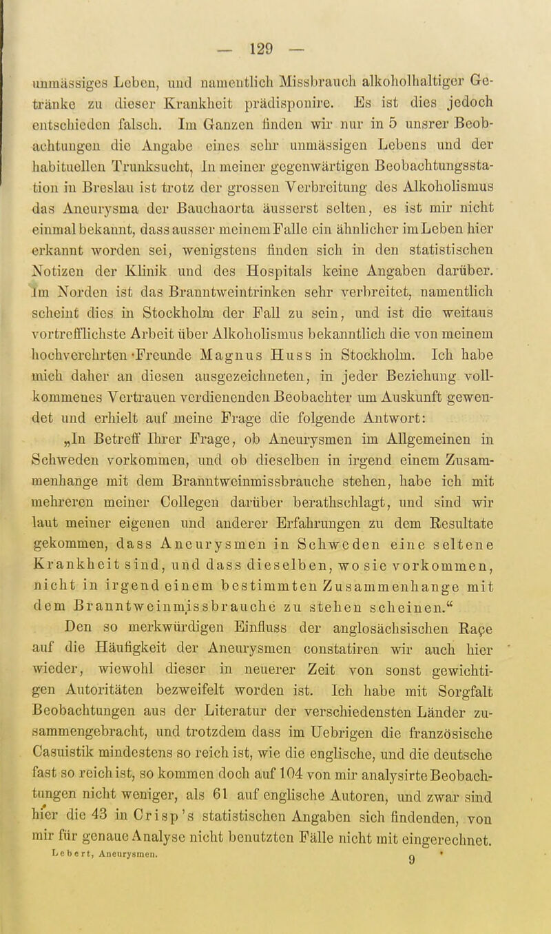 unmässiges Leben, und namentlich Missbrauch alkoholhaltiger Ge- tränke zu dieser Krankheit prädisponire. Es ist dies jedoch entschieden falsch. Im Ganzen linden wir nur in 5 unsrer Beob- achtungen die Angabe eines sehr uumässigen Lebens und der habituellen Trunksucht, In meiner gegenwärtigen Beobachtungssta- tion in Breslau ist trotz der grossen Verbreitung des Alkoholismus das Aneurysma der ßauchaorta äusserst selten, es ist mir nicht einmal bekannt, dass ausser meinem Falle ein ähnlicher im Leben hier erkannt worden sei, wenigstens finden sich in den statistischen Notizen der Klinik und des Hospitals keine Angaben darüber. im Norden ist das Branntweintrinken sehr verbreitet, namentlich scheint dies in Stockholm der Fall zu sein, und ist die weitaus vortrefflichste Arbeit über Alkoliolismus bekanntlich die von meinem hochverehrten-Freunde Magnus Huss in Stockholm. Ich habe mich daher an diesen ausgezeichneten, in jeder Beziehung voll- kommenes Vertrauen verdienenden Beobachter um Auskunft gewen- det und erhielt auf meine Frage die folgende Antwort: „In Betrefi Ihi-er Frage, ob Aneurysmen im Allgemeinen in Schweden vorkommen, und ob dieselben in irgend einem Zusam- menhange mit dem Brauntweinmissbrauche stehen, habe ich mit mehreren meiner CoUegen darüber berathschlagt, und sind wir laut meiner eigenen und anderer Erfahrungen zu dem Resultate gekommen, dass Aneurysmen in Schweden eine seltene Krankheit sind, und dass dieselben, wo sie vorkommen, nicht in irgendeinem bestimmten Zusammenhange mit dem Branntweinmissbrauche zu stehen seheinen. Den so merkwürdigen Einfluss der anglosächsischen Rape auf die Häufigkeit der Aneurysmen constatiren wir auch hier wieder, wiewohl dieser in neuerer Zeit von sonst gewichti- gen Autoritäten bezweifelt worden ist. Ich habe mit Sorgfalt Beobachtungen aus der Literatur der verschiedensten Länder zu- sammengebracht, und trotzdem dass im Uebrigen die französische Gasuistik mindestens so reich ist, wie die englische, und die deutsche fast so reich ist, so kommen doch auf 104 von mir analysirte Beobach- tungen nicht weniger, als 61 auf englische Autoren, und zwar sind hier die 43 inCrisp's statistischen Angaben sich findenden, von mir für genaue Analyse nicht benutzten Fälle nicht mit eingerechnet. Lebcrt, Aneurysmen. q •