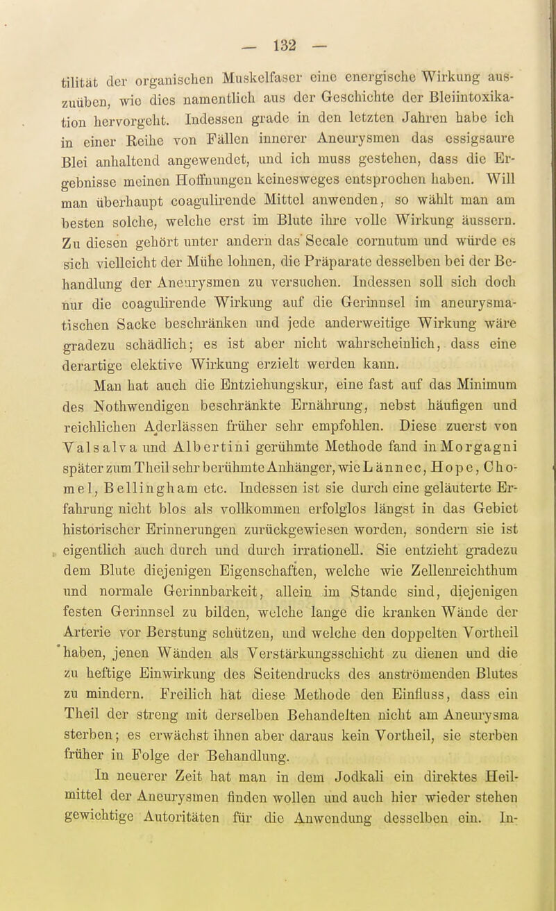 tilität der organischen Muskelfaser eine energische Wirkung aus- zuüben, wie dies namentlich aus der Geschichte der Bleiintoxika- tion hervorgeht. Indessen grade in den letzten Jahren habe ich in einer Keihe von Fällen innerer Aneurysmen das essigsaure Blei anhaltend angewendet, und ich muss gestehen, dass die Er- gebnisse meinen Hoffnungen keinesweges entsprochen haben. Will man überhaupt coagulirende Mittel anwenden, so wählt man am besten solche, welche erst im Blute ihre volle Wirkung äussern. Zu diesen gehört unter andern das' Seeale cornutum und würde es sich vielleicht der Mühe lohnen, die Präparate desselben bei der Be- handlung der Aneurysmen zu versuchen. Indessen soll sich doch nur die coagulirende Wirkung auf die Gerinnsel im aneurysma- tischen Sacke beschränken und jede anderweitige Wirkung wäre gradezu schädlich; es ist aber nicht wahrsclieinlich, dass eine derartige elektive Wirkung erzielt werden kann. Man hat auch die Entziehungskur, eine fast auf das Minimum des Nothwendigen beschränkte Ernährung, nebst häufigen und reichlichen Aderlässen früher sehr empfohlen. Diese zuerst von Valsalva und Albertini gerühmte Methode fand in Morgagni später zum Theil sehr berühmte Anhänger, wie Lännec,Hope,Cho- mel, Bellingham etc. Indessen ist sie dui'ch eine geläuterte Er- fahrung nicht blos als vollkommen erfolglos längst in das Gebiet historischer Erinnerungen zurückgewiesen worden, sondern sie ist eigentlich auch durch und durch irrationell. Sie entzieht gradezu dem Blute diejenigen Eigenschaften, welche wie Zellem-eichthum und normale Gerinnbarkeit, allein im Stande sind, diejenigen festen Gerinnsel zu bilden, welche lange die kranken Wände der Arterie vor Berstung schützen, und welche den doppelten Vortheil haben, jenen Wänden als Verstärkungsschicht zu dienen und die zu heftige Einwirkung des Seitendrucks des anströmenden Blutes zu mindern. Freilich hat diese Methode den Einfluss, dass ein Theil der streng mit derselben Behandelten nicht am Aneuiysma sterben; es erwächst ihnen aber daraus kein Vortheil, sie sterben früher in Folge der Behandlung. In neuerer Zeit hat man in dem Jodkali ein direktes Heil- mittel der Aneurysmen finden wollen und auch hier wieder stehen gewichtige Autoritäten für die Anwendung desselben ein. In-